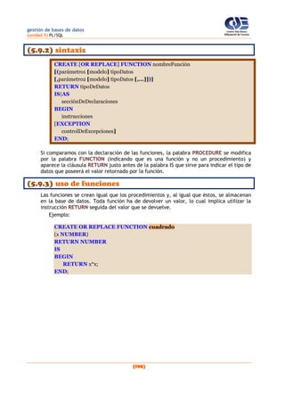 gestión de bases de datos
(unidad 5) PL/SQL
(198)
(5.9.2) sintaxis
CREATE [OR REPLACE] FUNCTION nombreFunción
[(parámetro1 [modelo] tipoDatos
[,parámetro2 [modelo] tipoDatos [,...]])]
RETURN tipoDeDatos
IS|AS
secciónDeDeclaraciones
BEGIN
instrucciones
[EXCEPTION
controlDeExcepciones]
END;
Si comparamos con la declaración de las funciones, la palabra PROCEDURE se modifica
por la palabra FUNCTION (indicando que es una función y no un procedimiento) y
aparece la cláusula RETURN justo antes de la palabra IS que sirve para indicar el tipo de
datos que poseerá el valor retornado por la función.
(5.9.3) uso de funciones
Las funciones se crean igual que los procedimientos y, al igual que éstos, se almacenan
en la base de datos. Toda función ha de devolver un valor, lo cual implica utilizar la
instrucción RETURN seguida del valor que se devuelve.
Ejemplo:
CREATE OR REPLACE FUNCTION cuadrado
(x NUMBER)
RETURN NUMBER
IS
BEGIN
RETURN x*x;
END;
 