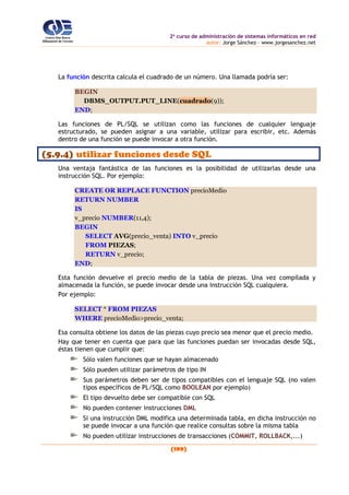 2o
curso de administración de sistemas informáticos en red
autor: Jorge Sánchez – www.jorgesanchez.net
(199)
La función descrita calcula el cuadrado de un número. Una llamada podría ser:
BEGIN
DBMS_OUTPUT.PUT_LINE(cuadrado(9));
END;
Las funciones de PL/SQL se utilizan como las funciones de cualquier lenguaje
estructurado, se pueden asignar a una variable, utilizar para escribir, etc. Además
dentro de una función se puede invocar a otra función.
(5.9.4) utilizar funciones desde SQL
Una ventaja fantástica de las funciones es la posibilidad de utilizarlas desde una
instrucción SQL. Por ejemplo:
CREATE OR REPLACE FUNCTION precioMedio
RETURN NUMBER
IS
v_precio NUMBER(11,4);
BEGIN
SELECT AVG(precio_venta) INTO v_precio
FROM PIEZAS;
RETURN v_precio;
END;
Esta función devuelve el precio medio de la tabla de piezas. Una vez compilada y
almacenada la función, se puede invocar desde una instrucción SQL cualquiera.
Por ejemplo:
SELECT * FROM PIEZAS
WHERE precioMedio>precio_venta;
Esa consulta obtiene los datos de las piezas cuyo precio sea menor que el precio medio.
Hay que tener en cuenta que para que las funciones puedan ser invocadas desde SQL,
éstas tienen que cumplir que:
Sólo valen funciones que se hayan almacenado
Sólo pueden utilizar parámetros de tipo IN
Sus parámetros deben ser de tipos compatibles con el lenguaje SQL (no valen
tipos específicos de PL/SQL como BOOLEAN por ejemplo)
El tipo devuelto debe ser compatible con SQL
No pueden contener instrucciones DML
Si una instrucción DML modifica una determinada tabla, en dicha instrucción no
se puede invocar a una función que realice consultas sobre la misma tabla
No pueden utilizar instrucciones de transacciones (COMMIT, ROLLBACK,...)
 