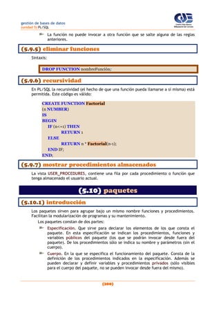 gestión de bases de datos
(unidad 5) PL/SQL
(200)
La función no puede invocar a otra función que se salte alguna de las reglas
anteriores.
(5.9.5) eliminar funciones
Sintaxis:
DROP FUNCTION nombreFunción;
(5.9.6) recursividad
En PL/SQL la recursividad (el hecho de que una función pueda llamarse a sí misma) está
permitida. Este código es válido:
CREATE FUNCTION Factorial
(n NUMBER)
IS
BEGIN
IF (n<=1) THEN
RETURN 1
ELSE
RETURN n * Factorial(n-1);
END IF;
END;
(5.9.7) mostrar procedimientos almacenados
La vista USER_PROCEDURES, contiene una fila por cada procedimiento o función que
tenga almacenado el usuario actual.
(5.10) paquetes
(5.10.1) introducción
Los paquetes sirven para agrupar bajo un mismo nombre funciones y procedimientos.
Facilitan la modularización de programas y su mantenimiento.
Los paquetes constan de dos partes:
Especificación. Que sirve para declarar los elementos de los que consta el
paquete. En esta especificación se indican los procedimientos, funciones y
variables públicos del paquete (los que se podrán invocar desde fuera del
paquete). De los procedimientos sólo se indica su nombre y parámetros (sin el
cuerpo).
Cuerpo. En la que se especifica el funcionamiento del paquete. Consta de la
definición de los procedimientos indicados en la especificación. Además se
pueden declarar y definir variables y procedimientos privados (sólo visibles
para el cuerpo del paquete, no se pueden invocar desde fuera del mismo).
 