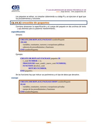 2o
curso de administración de sistemas informáticos en red
autor: Jorge Sánchez – www.jorgesanchez.net
(201)
Los paquetes se editan, se compilan (obteniendo su código P) y se ejecutan al igual que
los procedimientos y funciones
(5.10.2) creación de paquetes
Conviene almacenar la especificación y el cuerpo del paquete en dos archivos de texto
(.sql) distintos para su posterior mantenimiento.
especificación
Sintaxis:
CREATE [OR REPLACE] PACKAGE nombrePaquete
{IS|AS}
variables, constantes, cursores y excepciones públicas
cabecera de procedimientos y funciones
END nombrePaquete;
Ejemplo:
CREATE OR REPLACE PACKAGE paquete1 IS
v_cont NUMBER := 0;
PROCEDURE reset_cont(v_nuevo_cont NUMBER);
FUNCTION devolver_cont
RETURN NUMBER;
END paquete1;
De las funciones hay que indicar sus parámetros y el tipo de datos que devuelve.
cuerpo
CREATE [OR REPLACE] PACKAGE BODY nombrePaquete
IS|AS
variables, constantes, cursores y excepciones privadas
cuerpo de los procedimientos y funciones
END nombrePaquete;
 
