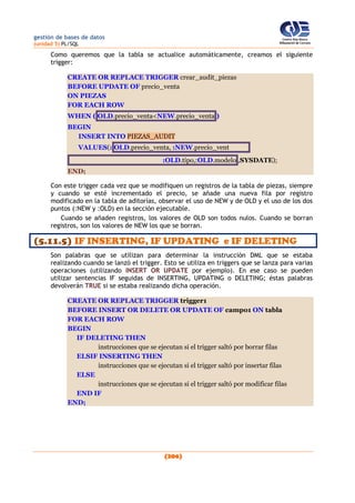 gestión de bases de datos
(unidad 5) PL/SQL
(206)
Como queremos que la tabla se actualice automáticamente, creamos el siguiente
trigger:
CREATE OR REPLACE TRIGGER crear_audit_piezas
BEFORE UPDATE OF precio_venta
ON PIEZAS
FOR EACH ROW
WHEN ( OLD.precio_venta<NEW.precio_venta )
BEGIN
INSERT INTO PIEZAS_AUDIT
VALUES(: OLD.precio_venta, :NEW.precio_vent
:OLD.tipo,:OLD.modelo ,SYSDATE);
END;
Con este trigger cada vez que se modifiquen un registros de la tabla de piezas, siempre
y cuando se esté incrementado el precio, se añade una nueva fila por registro
modificado en la tabla de aditorías, observar el uso de NEW y de OLD y el uso de los dos
puntos (:NEW y :OLD) en la sección ejecutable.
Cuando se añaden registros, los valores de OLD son todos nulos. Cuando se borran
registros, son los valores de NEW los que se borran.
(5.11.5) IF INSERTING, IF UPDATING e IF DELETING
Son palabras que se utilizan para determinar la instrucción DML que se estaba
realizando cuando se lanzó el trigger. Esto se utiliza en triggers que se lanza para varias
operaciones (utilizando INSERT OR UPDATE por ejemplo). En ese caso se pueden
utilizar sentencias IF seguidas de INSERTING, UPDATING o DELETING; éstas palabras
devolverán TRUE si se estaba realizando dicha operación.
CREATE OR REPLACE TRIGGER trigger1
BEFORE INSERT OR DELETE OR UPDATE OF campo1 ON tabla
FOR EACH ROW
BEGIN
IF DELETING THEN
instrucciones que se ejecutan si el trigger saltó por borrar filas
ELSIF INSERTING THEN
instrucciones que se ejecutan si el trigger saltó por insertar filas
ELSE
instrucciones que se ejecutan si el trigger saltó por modificar filas
END IF
END;
 