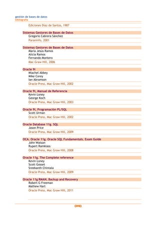gestión de bases de datos
bibliografía
(212)
Ediciones Díaz de Santos, 1987
Sistemas Gestores de Bases de Datos
Gregorio Cabrera Sánchez
Paraninfo, 2001
Sistemas Gestores de Bases de Datos
María Jesús Ramos
Alicia Ramos
Fernando Montero
Mac Graw Hill, 2006
Oracle 9i
Miachel Abbey
Mike Corey
Ian Abramson
Oracle Press, Mac Graw Hill, 2002
Oracle 9i, Manual de Referencia
Kevin Loney
George Koch
Oracle Press, Mac Graw Hill, 2003
Oracle 9i, Programación PL/SQL
Scott Urman
Oracle Press, Mac Graw Hill, 2002
Oracle Database 11g. SQL
Jason Price
Oracle Press, Mac Graw Hill, 2009
OCA. Oracle 11g. Oracle SQL Fundamentals. Exam Guide
John Watson
Rupert Ramklass
Oracle Press, Mac Graw Hill, 2008
Oracle 11g. The Complete reference
Kevin Loney
Scott Gosset
Sreekanth Chintala
Oracle Press, Mac Graw Hill, 2009
Oracle 11g RMAN. Backup and Recovery
Robert G Freeman
Mathew Hart
Oracle Press, Mac Graw Hill, 2011
 