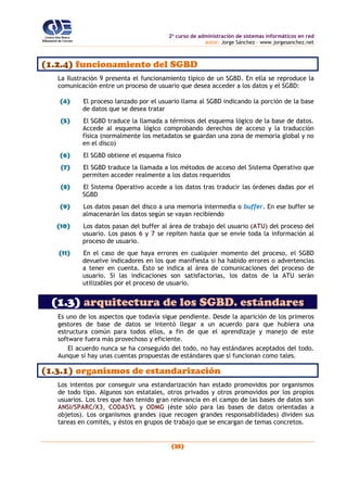 2o
curso de administración de sistemas informáticos en red
autor: Jorge Sánchez – www.jorgesanchez.net
(25)
(1.2.4) funcionamiento del SGBD
La Ilustración 9 presenta el funcionamiento típico de un SGBD. En ella se reproduce la
comunicación entre un proceso de usuario que desea acceder a los datos y el SGBD:
(4) El proceso lanzado por el usuario llama al SGBD indicando la porción de la base
de datos que se desea tratar
(5) El SGBD traduce la llamada a términos del esquema lógico de la base de datos.
Accede al esquema lógico comprobando derechos de acceso y la traducción
física (normalmente los metadatos se guardan una zona de memoria global y no
en el disco)
(6) El SGBD obtiene el esquema físico
(7) El SGBD traduce la llamada a los métodos de acceso del Sistema Operativo que
permiten acceder realmente a los datos requeridos
(8) El Sistema Operativo accede a los datos tras traducir las órdenes dadas por el
SGBD
(9) Los datos pasan del disco a una memoria intermedia o buffer. En ese buffer se
almacenarán los datos según se vayan recibiendo
(10) Los datos pasan del buffer al área de trabajo del usuario (ATU) del proceso del
usuario. Los pasos 6 y 7 se repiten hasta que se envíe toda la información al
proceso de usuario.
(11) En el caso de que haya errores en cualquier momento del proceso, el SGBD
devuelve indicadores en los que manifiesta si ha habido errores o advertencias
a tener en cuenta. Esto se indica al área de comunicaciones del proceso de
usuario. Si las indicaciones son satisfactorias, los datos de la ATU serán
utilizables por el proceso de usuario.
(1.3) arquitectura de los SGBD. estándares
Es uno de los aspectos que todavía sigue pendiente. Desde la aparición de los primeros
gestores de base de datos se intentó llegar a un acuerdo para que hubiera una
estructura común para todos ellos, a fin de que el aprendizaje y manejo de este
software fuera más provechoso y eficiente.
El acuerdo nunca se ha conseguido del todo, no hay estándares aceptados del todo.
Aunque sí hay unas cuentas propuestas de estándares que sí funcionan como tales.
(1.3.1) organismos de estandarización
Los intentos por conseguir una estandarización han estado promovidos por organismos
de todo tipo. Algunos son estatales, otros privados y otros promovidos por los propios
usuarios. Los tres que han tenido gran relevancia en el campo de las bases de datos son
ANSI/SPARC/X3, CODASYL y ODMG (éste sólo para las bases de datos orientadas a
objetos). Los organismos grandes (que recogen grandes responsabilidades) dividen sus
tareas en comités, y éstos en grupos de trabajo que se encargan de temas concretos.
 