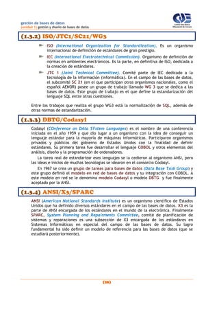 gestión de bases de datos
(unidad 1) gestión y diseño de bases de datos
(26)
(1.3.2) ISO/JTC1/SC21/WG3
ISO (International Organization for Standardization). Es un organismo
internacional de definición de estándares de gran prestigio.
IEC (International Electrotechnical Commission). Organismo de definición de
normas en ambientes electrónicos. Es la parte, en definitiva de ISO, dedicada a
la creación de estándares.
JTC 1 (Joint Technical Committee). Comité parte de IEC dedicado a la
tecnología de la información (informática). En el campo de las bases de datos,
el subcomité SC 21 (en el que participan otros organismos nacionales, como el
español AENOR) posee un grupo de trabajo llamado WG 3 que se dedica a las
bases de datos. Este grupo de trabajo es el que define la estandarización del
lenguaje SQL entre otras cuestiones.
Entre los trabajos que realiza el grupo WG3 está la normalización de SQL, además de
otras normas de estandarización.
(1.3.3) DBTG/Codasyl
Codasyl (COnference on DAta SYstem Languages) es el nombre de una conferencia
iniciada en el año 1959 y que dio lugar a un organismo con la idea de conseguir un
lenguaje estándar para la mayoría de máquinas informáticas. Participaron organismos
privados y públicos del gobierno de Estados Unidos con la finalidad de definir
estándares. Su primera tarea fue desarrollar el lenguaje COBOL y otros elementos del
análisis, diseño y la programación de ordenadores.
La tarea real de estandarizar esos lenguajes se la cedieron al organismo ANSI, pero
las ideas e inicios de muchas tecnologías se idearon en el consorcio Codasyl.
En 1967 se crea un grupo de tareas para bases de datos (Data Base Task Group) y
este grupo definió el modelo en red de bases de datos y su integración con COBOL. A
este modelo en red se le denomina modelo Codasyl o modelo DBTG y fue finalmente
aceptado por la ANSI.
(1.3.4) ANSI/X3/SPARC
ANSI (American National Standards Institute) es un organismo científico de Estados
Unidos que ha definido diversos estándares en el campo de las bases de datos. X3 es la
parte de ANSI encargada de los estándares en el mundo de la electrónica. Finalmente
SPARC, System Planning and Repairments Committee, comité de planificación de
sistemas y reparaciones es una subsección de X3 encargada de los estándares en
Sistemas Informáticos en especial del campo de las bases de datos. Su logro
fundamental ha sido definir un modelo de referencia para las bases de datos (que se
estudiará posteriormente).
 