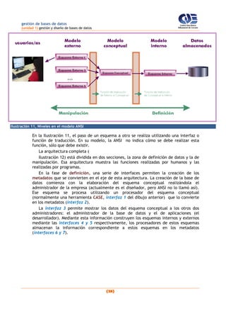 gestión de bases de datos
(unidad 1) gestión y diseño de bases de datos
(28)
Ilustración 11, Niveles en el modelo ANSI
En la Ilustración 11, el paso de un esquema a otro se realiza utilizando una interfaz o
función de traducción. En su modelo, la ANSI no indica cómo se debe realizar esta
función, sólo que debe existir.
La arquitectura completa (
Ilustración 12) está dividida en dos secciones, la zona de definición de datos y la de
manipulación. Esa arquitectura muestra las funciones realizadas por humanos y las
realizadas por programas.
En la fase de definición, una serie de interfaces permiten la creación de los
metadatos que se convierten en el eje de esta arquitectura. La creación de la base de
datos comienza con la elaboración del esquema conceptual realizándola el
administrador de la empresa (actualmente es el diseñador, pero ANSI no lo llamó así).
Ese esquema se procesa utilizando un procesador del esquema conceptual
(normalmente una herramienta CASE, interfaz 1 del dibujo anterior) que lo convierte
en los metadatos (interfaz 2).
La interfaz 3 permite mostrar los datos del esquema conceptual a los otros dos
administradores: el administrador de la base de datos y el de aplicaciones (el
desarrollador). Mediante esta información construyen los esquemas internos y externos
mediante las interfaces 4 y 5 respectivamente, los procesadores de estos esquemas
almacenan la información correspondiente a estos esquemas en los metadatos
(interfaces 6 y 7).
 
