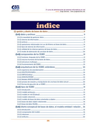 2o
curso de administración de sistemas informáticos en red
autor: Jorge Sánchez – www.jorgesanchez.net
(3)
índice
(1) gestión y diseño de bases de datos............................................................................9
(1.1) datos y archivos _________________________________________________ 9
(1.1.1) la necesidad de gestionar datos ......................................................................................................... 9
(1.1.2) sistemas de información......................................................................................................................10
(1.1.3) archivos .................................................................................................................................................... 11
(1.1.4) operaciones relacionadas con uso de ficheros en bases de datos.............................................16
(1.1.5) tipos de sistemas de información...................................................................................................... 17
(1.1.6) utilidad de los sistemas gestores de bases de datos.....................................................................19
(1.1.7) niveles de abstracción de una base de datos...............................................................................20
(1.2) componentes de los SGBD _______________________________________21
(1.2.1) funciones. lenguajes de los SGBD ..................................................................................................... 21
(1.2.2) recursos humanos de las bases de datos....................................................................................... 22
(1.2.3) estructura multicapa......................................................................................................................... 23
(1.2.4) funcionamiento del SGBD................................................................................................................ 25
(1.3) arquitectura de los SGBD. estándares____________________________ 25
(1.3.1) organismos de estandarización........................................................................................................ 25
(1.3.2) ISO/JTC1/SC21/WG3............................................................................................................................. 26
(1.3.3) DBTG/Codasyl ..................................................................................................................................... 26
(1.3.4) ANSI/X3/SPARC .................................................................................................................................. 26
(1.3.5) Modelo ANSI/X3/SPARC....................................................................................................................27
(1.3.6) proceso de creación y manipulación de una base de datos actual ......................................30
(1.3.7) formas de ejecución de un SGBD...................................................................................................30
(1.4) tipos de SGBD __________________________________________________31
(1.4.1) introducción........................................................................................................................................... 31
(1.4.2) modelo jerárquico.............................................................................................................................. 32
(1.4.3) modelo en red (Codasyl).................................................................................................................. 33
(1.4.4) modelo relacional............................................................................................................................... 33
(1.4.5) modelo de bases de datos orientadas a objetos ........................................................................ 34
(1.4.6) bases de datos objeto-relacionales................................................................................................ 34
(1.4.7) bases de datos NoSQL....................................................................................................................... 34
(1.5) diseño conceptual de bases de datos. el modelo entidad / relación _ 35
(1.5.1) introducción .......................................................................................................................................... 35
(1.5.2) componentes del modelo ................................................................................................................. 35
(1.5.3) relaciones ...............................................................................................................................................37
(1.5.4) atributos................................................................................................................................................40
 
