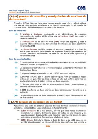 gestión de bases de datos
(unidad 1) gestión y diseño de bases de datos
(30)
(1.3.6) proceso de creación y manipulación de una base de
datos actual
El modelo ANSI de bases de datos sigue estando vigente y por ello el ciclo de vida de
una base de datos continúa atendiendo a las directrices marcadas por el modelo. No
obstante sí han cambiado el nombre de los recursos humanos.
fase de creación:
(4) El analista o diseñador (equivalente a un administrador de esquemas
conceptuales del modelo ANSI) utiliza una herramienta CASE para crear el
esquema conceptual
(5) El administrador de la base de datos (DBA) recoge ese esquema y crea el
esquema interno utilizando las herramientas de definición de datos del SGBD y
herramientas CASE
(6) Los desarrolladores también recogen el esquema conceptual y utilizan las
aplicaciones necesarias para generar los esquemas externos que necesitan los
usuarios mediante herramientas de creación de aplicaciones apropiadas y
herramientas CASE
fase de manipulación:
(4) El usuario realiza una consulta utilizando el esquema externo que las facilidades
de usuario ponen a su disposición-
(5) Las aplicaciones las traducen a su forma conceptual utilizando la información del
diccionario de datos.
(6) El esquema conceptual es traducido por la SGBD a su forma interna
(7) EL SGBD se comunica con el Sistema Operativo para pedir que acceda al disco y
archivos en los que están los datos pedidos (se sabe qué archivos concretos son
gracias al diccionario de datos) y recoja los datos requeridos
(8) El Sistema Operativo accede al almacenamiento físico correspondiente y
devuelve los datos al SGBD
(9) El SGBD transforma los datos internos en datos conceptuales y los entrega a la
aplicación
(10) La aplicación muestra los datos habiéndolos traducido en su forma externa. Así
los ve el usuario
(1.3.7) formas de ejecución de un SGBD
Actualmente casi todos los Sistemas Gestores de Bases de Datos funcionan de manera
semejante, en realidad hay tres posibilidades de funcionamiento:
SGBDs monocapa. Es la más sencilla, pero la que tiene menos escalabilidad
(posibilidad de crecer). El Sistema Gestor se instala en una máquina y los
usuarios acceden directamente a esa máquina y ese Sistema Gestor. En estos
sistemas no se accede de forma remota a la base de datos.
SGBDs bicapa. Estructura clásica, la base de datos y su SGBD están en un
servidor al cual acceden los clientes. El cliente posee software que permite al
 