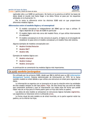 gestión de bases de datos
(unidad 1) gestión y diseño de bases de datos
(32)
(aplicable sólo a un SGBD en particular). De hecho en la práctica al definir las bases de
datos desde el mundo real hasta llegar a los datos físicos se pasa por los esquemas
señalados en la Ilustración 13.
Por lo tanto la diferencia entre los distintos SGBD está en que proporcionan
diferentes modelos lógicos.
diferencias entre el modelo lógico y el conceptual
El modelo conceptual es independiente del DBMS que se vaya a utilizar. El
lógico depende de un tipo de SGBD en particular
El modelo lógico está más cerca del modelo físico, el que utiliza internamente
el ordenador
El modelo conceptual es el más cercano al usuario, el lógico es el encargado de
establecer el paso entre el modelo conceptual y el modelo físico del sistema.
Algunos ejemplos de modelos conceptuales son:
Modelo Entidad Relación
Modelo RM/T
Modelo UML
Ejemplos de modelos lógicos son:
Modelo relacional
Modelo Codasyl
Modelo Jerárquico
A continuación se comentarán los modelos lógicos más importantes.
(1.4.2) modelo jerárquico
Era utilizado por los primeros SGBD, desde que IBM lo definió para su IMS (Information
Management System, Sistema Administrador de Información) en 1970. Se le llama
también modelo en árbol debido a que utiliza una estructura en árbol para organizar los
datos.
La información se organiza con un jerarquía en la que la relación entre las entidades
de este modelo siempre es del tipo padre / hijo. De esta forma hay una serie de nodos
que contendrán atributos y que se relacionarán con nodos hijos de forma que puede
haber más de un hijo para el mismo padre (pero un hijo sólo tiene un padre).
Los datos de este modelo se almacenan en estructuras lógicas llamadas segmentos.
Los segmentos se relacionan entre sí utilizando arcos.
La forma visual de este modelo es de árbol invertido, en la parte superior están los
padres y en la inferior los hijos.
 