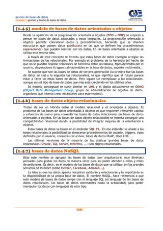 gestión de bases de datos
(unidad 1) gestión y diseño de bases de datos
(34)
(1.4.5) modelo de bases de datos orientadas a objetos
Desde la aparición de la programación orientada a objetos (POO u OOP) se empezó a
pensar en bases de datos adaptadas a estos lenguajes. La programación orientada a
objetos permite cohesionar datos y procedimientos, haciendo que se diseñen
estructuras que poseen datos (atributos) en las que se definen los procedimientos
(operaciones) que pueden realizar con los datos. En las bases orientadas a objetos se
utiliza esta misma idea.
A través de este concepto se intenta que estas bases de datos consigan arreglar las
limitaciones de las relacionales. Por ejemplo el problema de la herencia (el hecho de
que no se puedan realizar relaciones de herencia entre las tablas), tipos definidos por el
usuario, disparadores (triggers) almacenables en la base de datos, soporte multimedia...
Se supone que son las bases de datos de tercera generación (la primera fue las bases
de datos en red y la segunda las relacionales), lo que significa que el futuro parece
estar a favor de estas bases de datos. Pero siguen sin reemplazar a las relacionales,
aunque son el tipo de base de datos que más está creciendo en los últimos años.
Su modelo conceptual se suele diseñar en UML y el lógico actualmente en ODMG
(Object Data Management Group, grupo de administración de objetos de datos,
organismo que intenta crear estándares para este modelo).
(1.4.6) bases de datos objeto-relacionales
Tratan de ser un híbrido entre el modelo relacional y el orientado a objetos. El
problema de las bases de datos orientadas a objetos es que requieren reinvertir capital
y esfuerzos de nuevo para convertir las bases de datos relacionales en bases de datos
orientadas a objetos. En las bases de datos objeto relacionales se intenta conseguir una
compatibilidad relacional dando la posibilidad de integrar mejoras de la orientación a
objetos.
Estas bases de datos se basan en el estándar SQL 99. En ese estándar se añade a las
bases relacionales la posibilidad de almacenar procedimientos de usuario, triggers, tipos
definidos por el usuario, consultas recursivas, bases de datos OLAP, tipos LOB,...
Las últimas versiones de la mayoría de las clásicas grandes bases de datos
relacionales (Oracle, SQL Server, Informix, ...) son objeto relacionales.
(1.4.7) bases de datos NoSQL
Bajo este nombre se agrupan las bases de datos (con arquitecturas muy diversas)
pensadas para grabar los datos de manera veloz para así poder atender a miles y miles
de peticiones. Es decir, es el modelo de las bases de datos que se utilizan en los grandes
servicios de Internet (como twitter, Facebook, Amazon,…).
La idea es que los datos apenas necesitan validarse y relacionarse y lo importante es
la disponibilidad de la propia base de datos. El nombre NoSQL, hace referencia a que
este modelo de bases de datos rompe con el lenguaje SQL (el lenguaje de las bases de
datos relacionales, las bases de datos dominantes hasta la actualidad) para poder
manipular los datos con lenguajes de otro tipo.
 