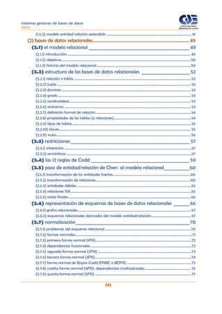 sistemas gestores de bases de datos
índice
(4)
(1.5.5) modelo entidad relación extendido ............................................................................................... 41
(2) bases de datos relacionales...................................................................................... 49
(2.1) el modelo relacional ____________________________________________ 49
(2.1.1) introducción ..........................................................................................................................................49
(2.1.2) objetivos................................................................................................................................................50
(2.1.3) historia del modelo relacional.........................................................................................................50
(2.2) estructura de las bases de datos relacionales _____________________ 52
(2.2.1) relación o tabla................................................................................................................................... 52
(2.2.2) tupla ..................................................................................................................................................... 52
(2.2.3) dominio ................................................................................................................................................ 53
(2.2.4) grado .................................................................................................................................................... 53
(2.2.5) cardinalidad........................................................................................................................................ 53
(2.2.6) sinónimos ............................................................................................................................................. 53
(2.2.7) definición formal de relación.......................................................................................................... 54
(2.2.8) propiedades de las tablas (o relaciones) ..................................................................................... 54
(2.2.9) tipos de tablas.................................................................................................................................... 55
(2.2.10) claves................................................................................................................................................... 55
(2.2.11) nulos...................................................................................................................................................... 56
(2.3) restricciones____________________________________________________ 57
(2.3.1) inherentes ..............................................................................................................................................57
(2.3.2) semánticas............................................................................................................................................57
(2.4) las 12 reglas de Codd ___________________________________________ 59
(2.5) paso de entidad/relación de Chen al modelo relacional___________60
(2.5.1) transformación de las entidades fuertes.......................................................................................60
(2.5.2) transformación de relaciones..........................................................................................................60
(2.5.3) entidades débiles ............................................................................................................................... 65
(2.5.4) relaciones ISA...................................................................................................................................... 65
(2.5.5) notas finales.........................................................................................................................................66
(2.6) representación de esquemas de bases de datos relacionales _______66
(2.6.1) grafos relacionales.............................................................................................................................. 67
(2.6.2) esquemas relacionales derivados del modelo entidad/relación............................................ 67
(2.7) normalización__________________________________________________70
(2.7.1) problemas del esquema relacional................................................................................................70
(2.7.2) formas normales...................................................................................................................................71
(2.7.3) primera forma normal (1FN)...........................................................................................................72
(2.7.4) dependencias funcionales.................................................................................................................72
(2.7.5) segunda forma normal (2FN).........................................................................................................73
(2.7.6) tercera forma normal (3FN)............................................................................................................74
(2.7.7) forma normal de Boyce-Codd (FNBC o BCFN).........................................................................75
(2.7.8) cuarta forma normal (4FN). dependencias multivaluadas................................................... 76
(2.7.9) quinta forma normal (5FN) ............................................................................................................77
 