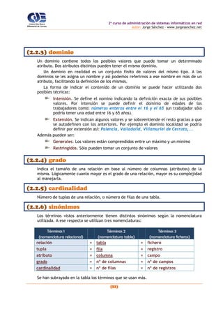 2o
curso de administración de sistemas informáticos en red
autor: Jorge Sánchez – www.jorgesanchez.net
(53)
(2.2.3) dominio
Un dominio contiene todos los posibles valores que puede tomar un determinado
atributo. Dos atributos distintos pueden tener el mismo dominio.
Un dominio en realidad es un conjunto finito de valores del mismo tipo. A los
dominios se les asigna un nombre y así podemos referirnos a ese nombre en más de un
atributo, facilitando la definición de los mismos.
La forma de indicar el contenido de un dominio se puede hacer utilizando dos
posibles técnicas:
Intensión. Se define el nomino indicando la definición exacta de sus posibles
valores. Por intensión se puede definir el dominio de edades de los
trabajadores como: números enteros entre el 16 y el 65 (un trabajador sólo
podría tener una edad entre 16 y 65 años).
Extensión. Se indican algunos valores y se sobreentiende el resto gracias a que
se autodefinen con los anteriores. Por ejemplo el dominio localidad se podría
definir por extensión así: Palencia, Valladolid, Villamuriel de Cerrato,...
Además pueden ser:
Generales. Los valores están comprendidos entre un máximo y un mínimo
Restringidos. Sólo pueden tomar un conjunto de valores
(2.2.4) grado
Indica el tamaño de una relación en base al número de columnas (atributos) de la
misma. Lógicamente cuanto mayor es el grado de una relación, mayor es su complejidad
al manejarla.
(2.2.5) cardinalidad
Número de tuplas de una relación, o número de filas de una tabla.
(2.2.6) sinónimos
Los términos vistos anteriormente tienen distintos sinónimos según la nomenclatura
utilizada. A ese respecto se utilizan tres nomenclaturas:
Términos 1
(nomenclatura relacional)
Términos 2
(nomenclatura tabla)
Términos 3
(nomenclatura ficheros)
relación = tabla = fichero
tupla = fila = registro
atributo = columna = campo
grado = nº de columnas = nº de campos
cardinalidad = nº de filas = nº de registros
Se han subrayado en la tabla los términos que se usan más.
 