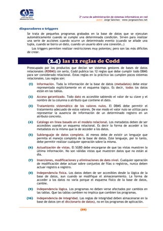 2o
curso de administración de sistemas informáticos en red
autor: Jorge Sánchez – www.jorgesanchez.net
(59)
disparadores o triggers
Se trata de pequeños programas grabados en la base de datos que se ejecutan
automáticamente cuando se cumple una determinada condición. Sirven para realizar
una serie de acciones cuando ocurre un determinado evento (cuando se añade una
tupla, cuando se borra un dato, cuando un usuario abre una conexión…)
Los triggers permiten realizar restricciones muy potentes; pero son las más difíciles
de crear.
(2.4) las 12 reglas de Codd
Preocupado por los productos que decían ser sistemas gestores de bases de datos
relacionales (RDBMS) sin serlo, Codd publica las 12 reglas que debe cumplir todo DBMS
para ser considerado relacional. Estas reglas en la práctica las cumplen pocos sistemas
relacionales. Las reglas son:
(1) Información. Toda la información de la base de datos (metadatos) debe estar
representada explícitamente en el esquema lógico. Es decir, todos los datos
están en las tablas.
(2) Acceso garantizado. Todo dato es accesible sabiendo el valor de su clave y el
nombre de la columna o atributo que contiene el dato.
(3) Tratamiento sistemático de los valores nulos. El DBMS debe permitir el
tratamiento adecuado de estos valores. De ese modo el valor nulo se utiliza para
representar la ausencia de información de un determinado registro en un
atributo concreto.
(4) Catálogo en línea basado en el modelo relacional. Los metadatos deben de ser
accesibles usando un esquema relacional. Es decir la forma de acceder a los
metadatos es la misma que la de acceder a los datos.
(5) Sublenguaje de datos completo. Al menos debe de existir un lenguaje que
permita el manejo completo de la base de datos. Este lenguaje, por lo tanto,
debe permitir realizar cualquier operación sobre la misma.
(6) Actualización de vistas. El SGBD debe encargarse de que las vistas muestren la
última información. No son válidas vistas que muestren datos que no están al
día.
(7) Inserciones, modificaciones y eliminaciones de dato nivel. Cualquier operación
de modificación debe actuar sobre conjuntos de filas o registros, nunca deben
actuar registro a registro.
(8) Independencia física. Los datos deben de ser accesibles desde la lógica de la
base de datos, aun cuando se modifique el almacenamiento. La forma de
acceder a los datos no varía porque el esquema físico de la base de datos,
cambie.
(9) Independencia lógica. Los programas no deben verse afectados por cambios en
las tablas. Que las tablas cambien no implica que cambien los programas.
(10) Independencia de integridad. Las reglas de integridad deben almacenarse en la
base de datos (en el diccionario de datos), no en los programas de aplicación.
 