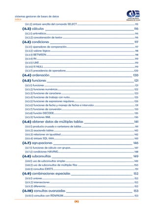 sistemas gestores de bases de datos
índice
(6)
(4.1.2) sintaxis sencilla del comando SELECT...........................................................................................115
(4.2) cálculos _______________________________________________________116
(4.2.1) aritméticos............................................................................................................................................116
(4.2.2) concatenación de textos ..................................................................................................................116
(4.3) condiciones ____________________________________________________ 117
(4.3.1) operadores de comparación............................................................................................................ 117
(4.3.2) valores lógicos.....................................................................................................................................118
(4.3.3) BETWEEN............................................................................................................................................118
(4.3.4) IN...........................................................................................................................................................119
(4.3.5) LIKE.......................................................................................................................................................119
(4.3.6) IS NULL................................................................................................................................................119
(4.3.7) precedencia de operadores............................................................................................................120
(4.4) ordenación ___________________________________________________ 120
(4.5) funciones ______________________________________________________121
(4.5.1) funciones...............................................................................................................................................121
(4.5.2) funciones numéricas.........................................................................................................................122
(4.5.3) funciones de caracteres...................................................................................................................123
(4.5.4) funciones de trabajo con nulos......................................................................................................125
(4.5.5) funciones de expresiones regulares...............................................................................................126
(4.5.6) funciones de fecha y manejo de fechas e intervalos ................................................................131
(4.5.7) funciones de conversión................................................................................................................... 133
(4.5.8) función DECODE............................................................................................................................... 135
(4.5.9) funciones XML ...................................................................................................................................136
(4.6) obtener datos de múltiples tablas _______________________________141
(4.6.1) producto cruzado o cartesiano de tablas....................................................................................141
(4.6.2) asociando tablas...............................................................................................................................142
(4.6.3) relaciones sin igualdad....................................................................................................................142
(4.6.4) sintaxis SQL 1999...............................................................................................................................143
(4.7) agrupaciones _________________________________________________ 146
(4.7.1) funciones de cálculo con grupos..................................................................................................... 147
(4.7.2) condiciones HAVING........................................................................................................................148
(4.8) subconsultas __________________________________________________ 149
(4.8.1) uso de subconsultas simples ............................................................................................................149
(4.8.2) uso de subconsultas de múltiples filas .........................................................................................150
(4.8.3) consultas EXISTS.................................................................................................................................151
(4.9) combinaciones especiales ______________________________________ 152
(4.9.1) uniones.................................................................................................................................................152
(4.9.2) intersecciones .....................................................................................................................................152
(4.9.3) diferencia............................................................................................................................................152
(4.10) consultas avanzadas _________________________________________ 153
(4.10.1) consultas con ROWNUM................................................................................................................ 153
 