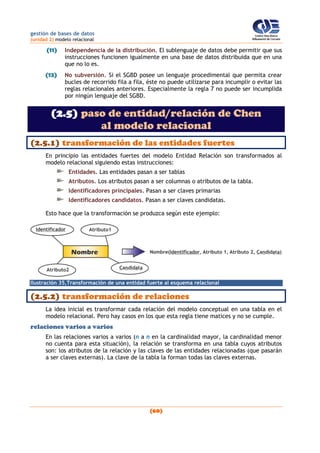 gestión de bases de datos
(unidad 2) modelo relacional
(60)
(11) Independencia de la distribución. El sublenguaje de datos debe permitir que sus
instrucciones funcionen igualmente en una base de datos distribuida que en una
que no lo es.
(12) No subversión. Si el SGBD posee un lenguaje procedimental que permita crear
bucles de recorrido fila a fila, éste no puede utilizarse para incumplir o evitar las
reglas relacionales anteriores. Especialmente la regla 7 no puede ser incumplida
por ningún lenguaje del SGBD.
(2.5) paso de entidad/relación de Chen
al modelo relacional
(2.5.1) transformación de las entidades fuertes
En principio las entidades fuertes del modelo Entidad Relación son transformados al
modelo relacional siguiendo estas instrucciones:
Entidades. Las entidades pasan a ser tablas
Atributos. Los atributos pasan a ser columnas o atributos de la tabla.
Identificadores principales. Pasan a ser claves primarias
Identificadores candidatos. Pasan a ser claves candidatas.
Esto hace que la transformación se produzca según este ejemplo:
Ilustración 35,Transformación de una entidad fuerte al esquema relacional
(2.5.2) transformación de relaciones
La idea inicial es transformar cada relación del modelo conceptual en una tabla en el
modelo relacional. Pero hay casos en los que esta regla tiene matices y no se cumple.
relaciones varios a varios
En las relaciones varios a varios (n a n en la cardinalidad mayor, la cardinalidad menor
no cuenta para esta situación), la relación se transforma en una tabla cuyos atributos
son: los atributos de la relación y las claves de las entidades relacionadas (que pasarán
a ser claves externas). La clave de la tabla la forman todas las claves externas.
 