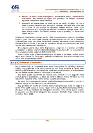 2o
curso de administración de sistemas informáticos en red
autor: Jorge Sánchez – www.jorgesanchez.net
(71)
Pérdida de restricciones de integridad. Normalmente debido a dependencias
funcionales. Más adelante se explica este problema. Se arreglan fácilmente
siguiendo una serie de pasos concretos.
Anomalías en operaciones de modificación de datos. El hecho de que al
insertar un solo elemento haya que repetir tuplas en una tabla para variar unos
pocos datos. O que eliminar un elemento suponga eliminar varias tuplas
necesariamente (por ejemplo que eliminar un cliente suponga borrar seis o
siete filas de la tabla de clientes, sería un error muy grave y por lo tanto un
diseño terrible).
El principio fundamental reside en que las tablas deben referirse a objetos o situaciones
muy concretas, relacionados exactamente con elementos reconocibles por el sistema de
información de forma inequívoca. Cada fila de una tabla representa inequívocamente un
elemento reconocible en el sistema. Lo que ocurre es que conceptualmente es difícil
agrupar esos elementos correctamente.
En cualquier caso la mayor parte de problemas se agravan si no se sigue un modelo
conceptual y se decide crear directamente el esquema relacional. En ese caso, el diseño
tiene una garantía casi asegurada de funcionar mal.
Cuando aparecen los problemas enumerados, entonces se les puede resolver usando
reglas de normalización. Estas reglas suelen forzar la división de una tabla en dos o más
tablas para arreglar ese problema.
(2.7.2) formas normales
Las formas normales se corresponde a una teoría de normalización iniciada por el propio
Codd y continuada por otros autores (entre los que destacan Boyce y Fagin). Codd
definió en 1970 la primera forma normal, desde ese momento aparecieron la segunda,
tercera, la Boyce-Codd, la cuarta y la quinta forma normal.
Una tabla puede encontrarse en primera forma normal y no en segunda forma
normal, pero no al contrario. Es decir los números altos de formas normales son más
restrictivos (la quinta forma normal cumple todas las anteriores).
La teoría de formas normales es una teoría absolutamente matemática, pero en el
presente manual se describen de forma más intuitiva.
Hay que tener en cuenta que muchos diseñadores opinan que basta con llegar a la
forma Boyce-Codd, ya que la cuarta, y sobre todo la quinta, forma normal es polémica.
Hay quien opina que hay bases de datos peores en quinta forma normal que en tercera.
En cualquier caso debería ser obligatorio para cualquier diseñador llegar hasta la forma
normal de Boyce-Codd.
 