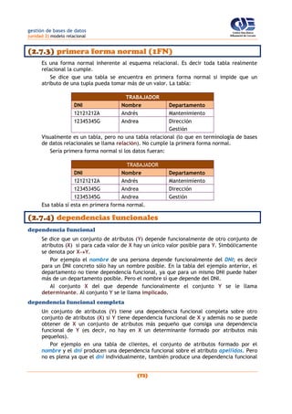 gestión de bases de datos
(unidad 2) modelo relacional
(72)
(2.7.3) primera forma normal (1FN)
Es una forma normal inherente al esquema relacional. Es decir toda tabla realmente
relacional la cumple.
Se dice que una tabla se encuentra en primera forma normal si impide que un
atributo de una tupla pueda tomar más de un valor. La tabla:
TRABAJADOR
DNI Nombre Departamento
12121212A Andrés Mantenimiento
12345345G Andrea Dirección
Gestión
Visualmente es un tabla, pero no una tabla relacional (lo que en terminología de bases
de datos relacionales se llama relación). No cumple la primera forma normal.
Sería primera forma normal si los datos fueran:
TRABAJADOR
DNI Nombre Departamento
12121212A Andrés Mantenimiento
12345345G Andrea Dirección
12345345G Andrea Gestión
Esa tabla sí esta en primera forma normal.
(2.7.4) dependencias funcionales
dependencia funcional
Se dice que un conjunto de atributos (Y) depende funcionalmente de otro conjunto de
atributos (X) si para cada valor de X hay un único valor posible para Y. Simbólicamente
se denota por XY.
Por ejemplo el nombre de una persona depende funcionalmente del DNI; es decir
para un DNI concreto sólo hay un nombre posible. En la tabla del ejemplo anterior, el
departamento no tiene dependencia funcional, ya que para un mismo DNI puede haber
más de un departamento posible. Pero el nombre sí que depende del DNI.
Al conjunto X del que depende funcionalmente el conjunto Y se le llama
determinante. Al conjunto Y se le llama implicado.
dependencia funcional completa
Un conjunto de atributos (Y) tiene una dependencia funcional completa sobre otro
conjunto de atributos (X) si Y tiene dependencia funcional de X y además no se puede
obtener de X un conjunto de atributos más pequeño que consiga una dependencia
funcional de Y (es decir, no hay en X un determinante formado por atributos más
pequeños).
Por ejemplo en una tabla de clientes, el conjunto de atributos formado por el
nombre y el dni producen una dependencia funcional sobre el atributo apellidos. Pero
no es plena ya que el dni individualmente, también produce una dependencia funcional
 