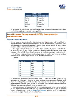 gestión de bases de datos
(unidad 2) modelo relacional
(76)
RESPONSABLES
Responsables Departamento
Felipa Producción
Martín Producción
Julio Ventas
Higinio Producción
Eva Ventas
En las formas de Boyce-Codd hay que tener cuidado al descomponer ya que se podría
perder información por una mala descomposición
(2.7.8) cuarta forma normal (4FN). dependencias
multivaluadas
dependencia multivaluada
Para el resto de formas normales (las diseñadas por Fagin, mucho más complejas), es
importante definir este tipo de dependencia, que es distinta de las funcionales. Si las
funcionales eran la base de la segunda y tercera forma normal (y de la de Boyce-Codd),
éstas son la base de la cuarta forma normal.
Una dependencia multivaluada de X sobre Y (es decir X->>Y), siendo X e Y atributos
de la misma tabla, ocurre cuando Y tiene un conjunto de valores bien definidos sobre
cualquier valor de X. Es decir, dado X sabremos los posibles valores que puede tomar Y.
Se refiere a posibles valores (en plural) y se trata de que los valores de ese atributo
siempre son los mismos según el valor de un atributo y no del otro.
Ejemplo:
Nº Curso Profesor Material
17 Eva 1
17 Eva 2
17 Julia 1
17 Julia 2
25 Eva 1
25 Eva 2
25 Eva 3
La tabla cursos, profesores y materiales del curso. La tabla está en FNBC ya que no hay
dependencias transitivas y todos los atributos son clave sin dependencia funcional hacia
ellos. Sin embargo hay redundancia. Los materiales se van a repetir para cualquier
profesor dando cualquier curso, ya que los profesores van a utilizar todos los materiales
del curso (de no ser así no habría ninguna redundancia).
Los materiales del curso dependen de forma multivaluada del curso y no del profesor
en una dependencia multivaluada (no hay dependencia funcional ya que los posibles
valores son varios). Para el par Nº de curso y Profesor podemos saber los materiales;
pero lo sabemos por el curso y no por el profesor.
 