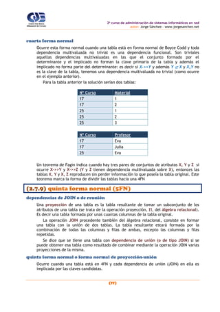 2o
curso de administración de sistemas informáticos en red
autor: Jorge Sánchez – www.jorgesanchez.net
(77)
cuarta forma normal
Ocurre esta forma normal cuando una tabla está en forma normal de Boyce Codd y toda
dependencia multivaluada no trivial es una dependencia funcional. Son triviales
aquellas dependencias multivaluadas en las que el conjunto formado por el
determinante y el implicado no forman la clave primaria de la tabla y además el
implicado no forma parte del determinante: es decir si X->>Y y además Y  X y X,Y no
es la clave de la tabla, tenemos una dependencia multivaluada no trivial (como ocurre
en el ejemplo anterior).
Para la tabla anterior la solución serían dos tablas:
Nº Curso Material
17 1
17 2
25 1
25 2
25 3
Nº Curso Profesor
17 Eva
17 Julia
25 Eva
Un teorema de Fagin indica cuando hay tres pares de conjuntos de atributos X, Y y Z si
ocurre X->>Y y X->>Z (Y y Z tienen dependencia multivaluada sobre X), entonces las
tablas X, Y y X, Z reproducen sin perder información lo que poseía la tabla original. Este
teorema marca la forma de dividir las tablas hacia una 4FN
(2.7.9) quinta forma normal (5FN)
dependencias de JOIN o de reunión
Una proyección de una tabla es la tabla resultante de tomar un subconjunto de los
atributos de una tabla (se trata de la operación proyección, , del álgebra relacional).
Es decir una tabla formada por unas cuantas columnas de la tabla original.
La operación JOIN procedente también del álgebra relacional, consiste en formar
una tabla con la unión de dos tablas. La tabla resultante estará formada por la
combinación de todas las columnas y filas de ambas, excepto las columnas y filas
repetidas.
Se dice que se tiene una tabla con dependencia de unión (o de tipo JOIN) si se
puede obtener esa tabla como resultado de combinar mediante la operación JOIN varias
proyecciones de la misma.
quinta forma normal o forma normal de proyección-unión
Ocurre cuando una tabla está en 4FN y cada dependencia de unión (JOIN) en ella es
implicada por las claves candidatas.
 
