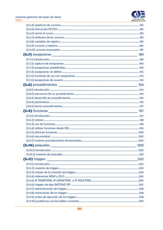 sistemas gestores de bases de datos
índice
(8)
(5.6.4) apertura de cursores........................................................................................................................ 182
(5.6.5) instrucción FETCH ............................................................................................................................ 183
(5.6.6) cerrar el cursor................................................................................................................................... 183
(5.6.7) atributos de los cursores.................................................................................................................. 183
(5.6.8) variables de registro......................................................................................................................... 185
(5.6.9) cursores y registros............................................................................................................................186
(5.6.10) cursores avanzados ........................................................................................................................ 187
(5.7) excepciones ___________________________________________________ 189
(5.7.1) introducción.........................................................................................................................................189
(5.7.2) captura de excepciones.................................................................................................................. 190
(5.7.3) excepciones predefinidas................................................................................................................ 190
(5.7.4) excepciones sin definir......................................................................................................................192
(5.7.5) funciones de uso con excepciones .................................................................................................193
(5.7.6) excepciones de usuario....................................................................................................................193
(5.8) procedimientos _______________________________________________ 194
(5.8.1) introducción ........................................................................................................................................194
(5.8.2) estructura de un procedimiento...................................................................................................194
(5.8.3) desarrollo de procedimientos.........................................................................................................195
(5.8.4) parámetros.........................................................................................................................................195
(5.8.5) borrar procedimientos.....................................................................................................................197
(5.9) funciones _____________________________________________________ 197
(5.9.1) introducción........................................................................................................................................197
(5.9.2) sintaxis .................................................................................................................................................198
(5.9.3) uso de funciones................................................................................................................................198
(5.9.4) utilizar funciones desde SQL..........................................................................................................199
(5.9.5) eliminar funciones ..........................................................................................................................200
(5.9.6) recursividad .....................................................................................................................................200
(5.9.7) mostrar procedimientos almacenados......................................................................................200
(5.10) paquetes ___________________________________________________ 200
(5.10.1) introducción.....................................................................................................................................200
(5.10.2) creación de paquetes.....................................................................................................................201
(5.11) triggers ______________________________________________________202
(5.11.1) introducción.......................................................................................................................................202
(5.11.2) creación de triggers.........................................................................................................................203
(5.11.3) sintaxis de la creación de triggers................................................................................................204
(5.11.4) referencias NEW y OLD.................................................................................................................205
(5.11.5) IF INSERTING, IF UPDATING e IF DELETING........................................................................206
(5.11.6) triggers de tipo INSTEAD OF .......................................................................................................207
(5.11.7) administración de triggers.............................................................................................................208
(5.11.8) restricciones de los triggers ............................................................................................................208
(5.11.9) orden de ejecución de los triggers...............................................................................................208
(5.11.10) problemas con las tablas mutantes..........................................................................................209
 