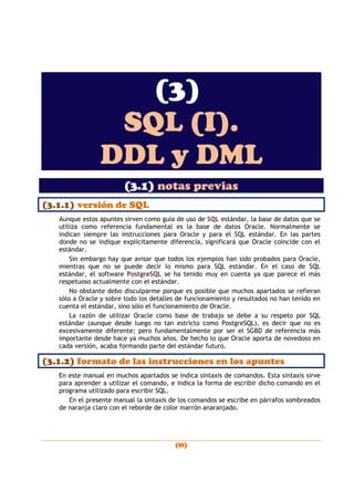 (81)
(3)
SQL (I).
DDL y DML
(3.1) notas previas
(3.1.1) versión de SQL
Aunque estos apuntes sirven como guía de uso de SQL estándar, la base de datos que se
utiliza como referencia fundamental es la base de datos Oracle. Normalmente se
indican siempre las instrucciones para Oracle y para el SQL estándar. En las partes
donde no se indique explícitamente diferencia, significará que Oracle coincide con el
estándar.
Sin embargo hay que avisar que todos los ejemplos han sido probados para Oracle,
mientras que no se puede decir lo mismo para SQL estándar. En el caso de SQL
estándar, el software PostgreSQL se ha tenido muy en cuenta ya que parece el más
respetuoso actualmente con el estándar.
No obstante debo disculparme porque es posible que muchos apartados se refieran
sólo a Oracle y sobre todo los detalles de funcionamiento y resultados no han tenido en
cuenta el estándar, sino sólo el funcionamiento de Oracle.
La razón de utilizar Oracle como base de trabajo se debe a su respeto por SQL
estándar (aunque desde luego no tan estricto como PostgreSQL), es decir que no es
excesivamente diferente; pero fundamentalmente por ser el SGBD de referencia más
importante desde hace ya muchos años. De hecho lo que Oracle aporta de novedoso en
cada versión, acaba formando parte del estándar futuro.
(3.1.2) formato de las instrucciones en los apuntes
En este manual en muchos apartados se indica sintaxis de comandos. Esta sintaxis sirve
para aprender a utilizar el comando, e indica la forma de escribir dicho comando en el
programa utilizado para escribir SQL.
En el presente manual la sintaxis de los comandos se escribe en párrafos sombreados
de naranja claro con el reborde de color marrón anaranjado.
 