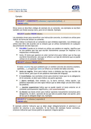 gestión de bases de datos
(unidad 3) SQL (I). DDL y DML
(82)
Ejemplo:
SELECT * | {[DISTINCT] columna | expresión [alias], ...}
FROM tabla;
Otras veces se describen códigos de ejemplo de un comando. Los ejemplos se escriben
también con fondo naranja claro, pero sin el reborde. Ejemplo:
SELECT nombre FROM cliente;
Los ejemplos sirven para escenificar una instrucción concreta, la sintaxis se utiliza para
indicar las forma de utilizar un comando.
Para indicar la sintaxis de un comando se usan símbolos especiales. Los símbolos que
utiliza este libro (de acuerdo con la sintaxis que se utiliza normalmente en cualquier
documentación de este tipo) son:
PALABRA Cuando en la sintaxis se utiliza una palabra en negrita, significa que
es una palabra que hay que escribir literalmente (aunque sin importar si en
mayúsculas o minúsculas).
texto. El texto que aparece en color normal sirve para indicar que no hay que
escribirle literalmente, sino que se refiere a un tipo de elemento que se puede
utilizar en el comando. Ejemplo:
SELECT columna FROM tabla;
El texto columna hay que cambiarlo por un nombre concreto de columna (nombre,
apellidos,...), al igual que tabla se refiere a un nombre de tabla concreto.
texto en negrita. Sirve para indicar texto o símbolos que hay que escribir de
forma literal, pero que no son palabras reservadas del lenguaje.
[ ] (corchetes). Los corchetes sirven para encerrar texto que no es obligatorio
en el comando, es decir para indicar una parte opcional.
| (barra vertical). Este símbolo (|), la barra vertical, indica opción. Las
palabras separadas con este signo indican que se debe elegir una de entre todas
las palabras.
... (puntos suspensivos) Indica que se puede repetir el texto anterior en el
comando continuamente (significaría, y así sucesivamente)
{} (llaves) Las llaves sirven para indicar opciones mutuamente exclusivas pero
obligatorias. Es decir, opciones de las que sólo se puede elegir una opción, pero
de las que es obligado elegir una. Ejemplo:
SELECT { * | columna | expresión }
FROM tabla;
El ejemplo anterior indicaría que se debe elegir obligatoriamente el asterisco o un
nombre de columna o una expresión. Si las llaves del ejemplo fueran corchetes,
entonces indicarían que incluso podría no aparecer ninguna opción.
 