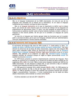 2o
curso de administración de sistemas informáticos en red
autor: Jorge Sánchez – www.jorgesanchez.net
(83)
(3.2) introducción
(3.2.1) objetivos
SQL es el lenguaje fundamental de los SGBD relacionales. Se trata de uno de los
lenguajes más utilizados de la historia de la informática. Es sin duda el lenguaje
fundamental para manejar una base de datos relacional.
SQL es un lenguaje declarativo en lo que lo importante es definir qué se desea
hacer, por encima de cómo hacerlo (que es la forma de trabajar de los lenguajes de
programación de aplicaciones como C o Java). Con este lenguaje se pretendía que las
instrucciones se pudieran escribir como si fueran órdenes humanas; es decir, utilizar un
lenguaje lo más natural posible. De ahí que se le considere un lenguaje de cuarta
generación.
Se trata de un lenguaje que intenta agrupar todas las funciones que se le pueden
pedir a una base de datos, por lo que es el lenguaje utilizado tanto por administradores
como por programadores o incluso usuarios avanzados.
(3.2.2) historia del lenguaje SQL
El nacimiento del lenguaje SQL data de 1970 cuando E. F. Codd publica su libro: "Un
modelo de datos relacional para grandes bancos de datos compartidos". Ese libro
dictaría las direcrices de las bases de datos relacionales. Apenas dos años después IBM
(para quien trabajaba Codd) utiliza las directrices de Codd para crear el Standard
English Query Language (Lenguaje Estándar Inglés para Consultas) al que se le llamó
SEQUEL. Más adelante se le asignaron las siglas SQL (Standard Query Language,
lenguaje estándar de consulta) aunque en inglés se siguen pronunciando secuel. En
español se pronuncia esecuele.
En 1979 Oracle presenta la primera implementación comercial del lenguaje. Poco
después se convertía en un estándar en el mundo de las bases de datos avalado por los
organismos ISO y ANSI. En el año 1986 se toma como lenguaje estándar por ANSI de los
SGBD relacionales. Un año después lo adopta ISO, lo que convierte a SQL en estándar
mundial como lenguaje de bases de datos relacionales.
En 1989 aparece el estándar ISO (y ANSI) llamado SQL89 o SQL1. En 1992 aparece la
nueva versión estándar de SQL (a día de hoy sigue siendo la más conocida) llamada
SQL92. En 1999 se aprueba un nuevo SQL estándar que incorpora mejoras que incluyen
triggers, procedimientos, funciones,… y otras características de las bases de datos
objeto-relacionales; dicho estándar se conoce como SQL99.
El último estándar es el del año 2011 (SQL2011)
 