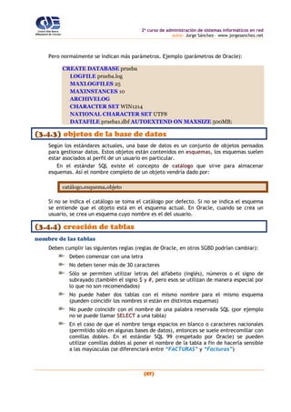 2o
curso de administración de sistemas informáticos en red
autor: Jorge Sánchez – www.jorgesanchez.net
(87)
Pero normalmente se indican más parámetros. Ejemplo (parámetros de Oracle):
CREATE DATABASE prueba
LOGFILE prueba.log
MAXLOGFILES 25
MAXINSTANCES 10
ARCHIVELOG
CHARACTER SET WIN1214
NATIONAL CHARACTER SET UTF8
DATAFILE prueba1.dbf AUTOEXTEND ON MAXSIZE 500MB;
(3.4.3) objetos de la base de datos
Según los estándares actuales, una base de datos es un conjunto de objetos pensados
para gestionar datos. Estos objetos están contenidos en esquemas, los esquemas suelen
estar asociados al perfil de un usuario en particular.
En el estándar SQL existe el concepto de catálogo que sirve para almacenar
esquemas. Así el nombre completo de un objeto vendría dado por:
catálogo.esquema.objeto
Si no se indica el catálogo se toma el catálogo por defecto. Si no se indica el esquema
se entiende que el objeto está en el esquema actual. En Oracle, cuando se crea un
usuario, se crea un esquema cuyo nombre es el del usuario.
(3.4.4) creación de tablas
nombre de las tablas
Deben cumplir las siguientes reglas (reglas de Oracle, en otros SGBD podrían cambiar):
Deben comenzar con una letra
No deben tener más de 30 caracteres
Sólo se permiten utilizar letras del alfabeto (inglés), números o el signo de
subrayado (también el signo $ y #, pero esos se utilizan de manera especial por
lo que no son recomendados)
No puede haber dos tablas con el mismo nombre para el mismo esquema
(pueden coincidir los nombres si están en distintos esquemas)
No puede coincidir con el nombre de una palabra reservada SQL (por ejemplo
no se puede llamar SELECT a una tabla)
En el caso de que el nombre tenga espacios en blanco o caracteres nacionales
(permitido sólo en algunas bases de datos), entonces se suele entrecomillar con
comillas dobles. En el estándar SQL 99 (respetado por Oracle) se pueden
utilizar comillas dobles al poner el nombre de la tabla a fin de hacerla sensible
a las mayúsculas (se diferenciará entre “FACTURAS” y “Facturas”)
 