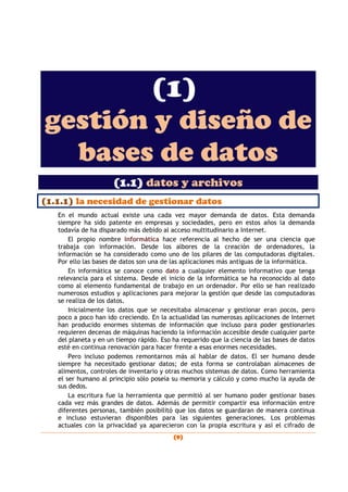 (9)
(1)
gestión y diseño de
bases de datos
(1.1) datos y archivos
(1.1.1) la necesidad de gestionar datos
En el mundo actual existe una cada vez mayor demanda de datos. Esta demanda
siempre ha sido patente en empresas y sociedades, pero en estos años la demanda
todavía de ha disparado más debido al acceso multitudinario a Internet.
El propio nombre Informática hace referencia al hecho de ser una ciencia que
trabaja con información. Desde los albores de la creación de ordenadores, la
información se ha considerado como uno de los pilares de las computadoras digitales.
Por ello las bases de datos son una de las aplicaciones más antiguas de la informática.
En informática se conoce como dato a cualquier elemento informativo que tenga
relevancia para el sistema. Desde el inicio de la informática se ha reconocido al dato
como al elemento fundamental de trabajo en un ordenador. Por ello se han realizado
numerosos estudios y aplicaciones para mejorar la gestión que desde las computadoras
se realiza de los datos.
Inicialmente los datos que se necesitaba almacenar y gestionar eran pocos, pero
poco a poco han ido creciendo. En la actualidad las numerosas aplicaciones de Internet
han producido enormes sistemas de información que incluso para poder gestionarles
requieren decenas de máquinas haciendo la información accesible desde cualquier parte
del planeta y en un tiempo rápido. Eso ha requerido que la ciencia de las bases de datos
esté en continua renovación para hacer frente a esas enormes necesidades.
Pero incluso podemos remontarnos más al hablar de datos. El ser humano desde
siempre ha necesitado gestionar datos; de esta forma se controlaban almacenes de
alimentos, controles de inventario y otras muchos sistemas de datos. Como herramienta
el ser humano al principio sólo poseía su memoria y cálculo y como mucho la ayuda de
sus dedos.
La escritura fue la herramienta que permitió al ser humano poder gestionar bases
cada vez más grandes de datos. Además de permitir compartir esa información entre
diferentes personas, también posibilitó que los datos se guardaran de manera continua
e incluso estuvieran disponibles para las siguientes generaciones. Los problemas
actuales con la privacidad ya aparecieron con la propia escritura y así el cifrado de
 