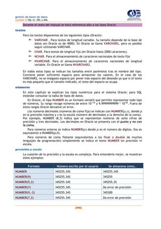 gestión de bases de datos
(unidad 3) SQL (I). DDL y DML
(90)
Durante el resto del manual se hará referencia sólo a los tipos Oracle.
textos
Para los textos disponemos de los siguientes tipos (Oracle):
VARCHAR . Para textos de longitud variable. Su tamaño depende de la base de
datos (en Oracle es de 4000). En Oracle se llama VARCHAR2, pero es posible
seguir utilizando VARCHAR.
CHAR. Para textos de longitud fija (en Oracle hasta 2000 caracteres).
NCHAR. Para el almacenamiento de caracteres nacionales de texto fijo
NVARCHAR. Para el almacenamiento de caracteres nacionales de longitud
variable. En Oracle se llama NVARCHAR2.
En todos estos tipos se indican los tamaños entre paréntesis tras el nombre del tipo.
Conviene poner suficiente espacio para almacenar los valores. En el caso de los
VARCHAR2, no se malgasta espacio por poner más espacio del deseado ya que si el texto
es más pequeño que el tamaño indicado, el resto del espacio se ocupa.
números
En este capítulo se explican los tipos numéricos para el sistema Oracle; para SQL
estándar consultar la tabla de tipos de datos.
En Oracle, el tipo NUMBER es un formato versátil que permite representar todo tipo
de números. Su rango recoge números de entre 10-130
y 9,99999999999 * 10128
. Fuera de
estos rangos Oracle devuelve un error.
Los números decimales (números de coma fija) se indican con NUMBER(p,s), donde p
es la precisión máxima y s es la escala (número de decimales a la derecha de la coma).
Por ejemplo, NUMBER (8,3) indica que se representan números de ocho cifras de
precisión y tres decimales. Los decimales en Oracle se presenta con el punto y no con
la coma.
Para números enteros se indica NUMBER(p) donde p es el número de dígitos. Eso es
equivalente a NUMBER(p,0).
Para números de coma flotante (equivalentes a los float o double de muchos
lenguajes de programación) simplemente se indica el texto NUMBER sin precisión ni
escala.
precisión y escala
La cuestión de la precisión y la escala es compleja. Para entenderla mejor, se muestran
estos ejemplos:
Formato Número escrito por el usuario Se almacena como…
NUMBER 345255.345 345255.345
NUMBER(9) 345255.345 345255
NUMBER(9,2) 345255.345 345255.35
NUMBER(7) 345255.345 Da error de precisión
NUMBER(9,-2) 345255.345 345300
NUMBER(7,2) 345255.345 Da error de precisión
 