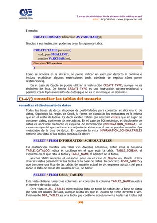 2o
curso de administración de sistemas informáticos en red
autor: Jorge Sánchez – www.jorgesanchez.net
(93)
Ejemplo:
CREATE DOMAIN Tdireccion AS VARCHAR(3);
Gracias a esa instrucción podemos crear la siguiente tabla:
CREATE TABLE personal(
cod_pers SMALLINT,
nombre VARCHAR(30),
direccion Tdireccion
)
Como se observa en la sintaxis, se puede indicar un valor por defecto al dominio e
incluso establecer algunas restricciones (más adelante se explica cómo poner
restricciones).
En el caso de Oracle se puede utilizar la instrucción CREATE TYPE, aunque no es
sinónimo de ésta. De hecho CREATE TYPE es una instrucción objeto-relacional y
permite crear tipos avanzados de datos (que no es lo mismo que un dominio).
(3.4.7) consultar las tablas del usuario
consultar el diccionario de datos
Todas las bases de datos disponen de posibilidades para consultar el diccionario de
datos. Siguiendo las reglas de Codd, la forma de consultar los metadatos es la misma
que en el resto de tablas. Es decir existen tablas (en realidad vistas) que en lugar de
contener datos, contienen los metadatos. En el caso de SQL estándar, el diccionario de
datos es accesible mediante el esquema de información (INFORMATION_SCHEMA), un
esquema especial que contiene el conjunto de vistas con el que se pueden consultar ñps
metadatos de la base de datos. En concreto la vista INFORMATION_SCHEMA.TABLES
obtiene una vista de las tablas creadas. Es decir:
SELECT * FROM INFORMATION_SCHEMA.TABLES
Esa instrucción muestra una tabla con diversas columnas, entre ellas la columna
TABLE_CATALOG indica el catálogo en el que está la tabla, TABLE_SCHEMA el
esquema en el que está la tabla y TABLE_NAME el nombre de la tabla.
Muchos SGBD respetan el estándar, pero en el caso de Oracle no. Oracle utiliza
diversas vistas para mostrar las tablas de la base de datos. En concreto USER_TABLES y
que contiene una lista de las tablas del usuario actual (o del esquema actual). Así para
sacar la lista de tablas del usuario actual, se haría:
SELECT * FROM USER_TABLES;
Esta vista obtiene numerosas columnas, en concreto la columna TABLES_NAME muestra
el nombre de cada tabla.
Otra vista es ALL_TABLES mostrará una lista de todas las tablas de la base de datos
(no solo del usuario actual), aunque oculta las que el usuario no tiene derecho a ver.
Finalmente DBA_TABLES es una tabla que contiene absolutamente todas las tablas del
 