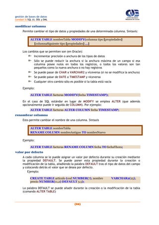 gestión de bases de datos
(unidad 3) SQL (I). DDL y DML
(96)
modificar columna
Permite cambiar el tipo de datos y propiedades de una determinada columna. Sintaxis:
ALTER TABLE nombreTabla MODIFY(columna tipo [propiedades]
[columnaSiguiente tipo [propiedades] ...]
Los cambios que se permiten son (en Oracle):
Incrementar precisión o anchura de los tipos de datos
Sólo se puede reducir la anchura si la anchura máxima de un campo si esa
columna posee nulos en todos los registros, o todos los valores son tan
pequeños como la nueva anchura o no hay registros
Se puede pasar de CHAR a VARCHAR2 y viceversa (si no se modifica la anchura)
Se puede pasar de DATE a TIMESTAMP y viceversa
Cualquier otro cambio sólo es posible si la tabla está vacía
Ejemplo:
ALTER TABLE facturas MODIFY(fecha TIMESTAMP);
En el caso de SQL estándar en lugar de MODIFY se emplea ALTER (que además
opcionalmente puede ir seguida de COLUMN). Por ejemplo:
ALTER TABLE facturas ALTER COLUMN fecha TIMESTAMP;
renombrar columna
Esto permite cambiar el nombre de una columna. Sintaxis
ALTER TABLE nombreTabla
RENAME COLUMN nombreAntiguo TO nombreNuevo
Ejemplo:
ALTER TABLE facturas RENAME COLUMN fecha TO fechaYhora;
valor por defecto
A cada columna se le puede asignar un valor por defecto durante su creación mediante
la propiedad DEFAULT. Se puede poner esta propiedad durante la creación o
modificación de la tabla, añadiendo la palabra DEFAULT tras el tipo de datos del campo
y colocando detrás el valor que se desea por defecto.
Ejemplo:
CREATE TABLE articulo (cod NUMBER(7), nombre VARCHAR2(25),
precio NUMBER(11,2) DEFAULT 3.5);
La palabra DEFAULT se puede añadir durante la creación o la modificación de la tabla
(comando ALTER TABLE)
 