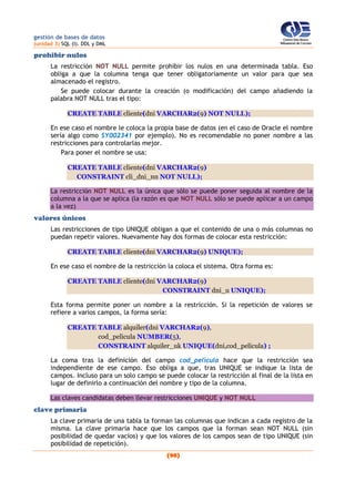 gestión de bases de datos
(unidad 3) SQL (I). DDL y DML
(98)
prohibir nulos
La restricción NOT NULL permite prohibir los nulos en una determinada tabla. Eso
obliga a que la columna tenga que tener obligatoriamente un valor para que sea
almacenado el registro.
Se puede colocar durante la creación (o modificación) del campo añadiendo la
palabra NOT NULL tras el tipo:
CREATE TABLE cliente(dni VARCHAR2(9) NOT NULL);
En ese caso el nombre le coloca la propia base de datos (en el caso de Oracle el nombre
sería algo como SY002341 por ejemplo). No es recomendable no poner nombre a las
restricciones para controlarlas mejor.
Para poner el nombre se usa:
CREATE TABLE cliente(dni VARCHAR2(9)
CONSTRAINT cli_dni_nn NOT NULL);
La restricción NOT NULL es la única que sólo se puede poner seguida al nombre de la
columna a la que se aplica (la razón es que NOT NULL sólo se puede aplicar a un campo
a la vez)
valores únicos
Las restricciones de tipo UNIQUE obligan a que el contenido de una o más columnas no
puedan repetir valores. Nuevamente hay dos formas de colocar esta restricción:
CREATE TABLE cliente(dni VARCHAR2(9) UNIQUE);
En ese caso el nombre de la restricción la coloca el sistema. Otra forma es:
CREATE TABLE cliente(dni VARCHAR2(9)
CONSTRAINT dni_u UNIQUE);
Esta forma permite poner un nombre a la restricción. Si la repetición de valores se
refiere a varios campos, la forma sería:
CREATE TABLE alquiler(dni VARCHAR2(9),
cod_pelicula NUMBER(5),
CONSTRAINT alquiler_uk UNIQUE(dni,cod_pelicula) ;
La coma tras la definición del campo cod_pelicula hace que la restricción sea
independiente de ese campo. Eso obliga a que, tras UNIQUE se indique la lista de
campos. Incluso para un solo campo se puede colocar la restricción al final de la lista en
lugar de definirlo a continuación del nombre y tipo de la columna.
Las claves candidatas deben llevar restricciones UNIQUE y NOT NULL
clave primaria
La clave primaria de una tabla la forman las columnas que indican a cada registro de la
misma. La clave primaria hace que los campos que la forman sean NOT NULL (sin
posibilidad de quedar vacíos) y que los valores de los campos sean de tipo UNIQUE (sin
posibilidad de repetición).
 