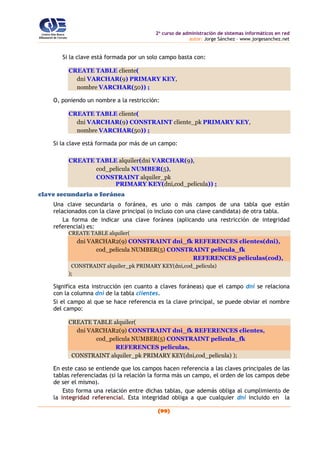 2o
curso de administración de sistemas informáticos en red
autor: Jorge Sánchez – www.jorgesanchez.net
(99)
Si la clave está formada por un solo campo basta con:
CREATE TABLE cliente(
dni VARCHAR(9) PRIMARY KEY,
nombre VARCHAR(50)) ;
O, poniendo un nombre a la restricción:
CREATE TABLE cliente(
dni VARCHAR(9) CONSTRAINT cliente_pk PRIMARY KEY,
nombre VARCHAR(50)) ;
Si la clave está formada por más de un campo:
CREATE TABLE alquiler(dni VARCHAR(9),
cod_pelicula NUMBER(5),
CONSTRAINT alquiler_pk
PRIMARY KEY(dni,cod_pelicula)) ;
clave secundaria o foránea
Una clave secundaria o foránea, es uno o más campos de una tabla que están
relacionados con la clave principal (o incluso con una clave candidata) de otra tabla.
La forma de indicar una clave foránea (aplicando una restricción de integridad
referencial) es:
CREATE TABLE alquiler(
dni VARCHAR2(9) CONSTRAINT dni_fk REFERENCES clientes(dni),
cod_pelicula NUMBER(5) CONSTRAINT pelicula_fk
REFERENCES peliculas(cod),
CONSTRAINT alquiler_pk PRIMARY KEY(dni,cod_pelicula)
);
Significa esta instrucción (en cuanto a claves foráneas) que el campo dni se relaciona
con la columna dni de la tabla clientes.
Si el campo al que se hace referencia es la clave principal, se puede obviar el nombre
del campo:
CREATE TABLE alquiler(
dni VARCHAR2(9) CONSTRAINT dni_fk REFERENCES clientes,
cod_pelicula NUMBER(5) CONSTRAINT pelicula_fk
REFERENCES peliculas,
CONSTRAINT alquiler_pk PRIMARY KEY(dni,cod_pelicula) );
En este caso se entiende que los campos hacen referencia a las claves principales de las
tablas referenciadas (si la relación la forma más un campo, el orden de los campos debe
de ser el mismo).
Esto forma una relación entre dichas tablas, que además obliga al cumplimiento de
la integridad referencial. Esta integridad obliga a que cualquier dni incluido en la
 