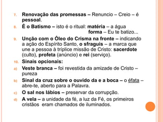 7. Renovação das promessas – Renuncio – Creio – é
pessoal.
8. É o Batismo – isto é o ritual: matéria – a água
forma – Eu te batizo...
9. Unção com o Óleo do Crisma na fronte – indicando
a ação do Espírito Santo, o sfraguis – a marca que
une a pessoa à tríplice missão de Cristo: sacerdote
(culto), profeta (anúncio) e rei (serviço).
10. Sinais opcionais:
a) Veste branca – foi revestida da amizade de Cristo –
pureza
b) Sinal da cruz sobre o ouvido da e a boca – o éfata –
abre-te, aberto para a Palavra.
c) O sal nos lábios – preservar da corrupção.
d) A vela – a unidade da fé, a luz da Fé, os primeiros
cristãos eram chamados de iluminados.
 
