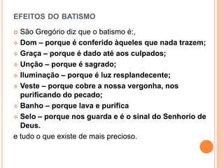 EFEITOS DO BATISMO
 São Gregório diz que o batismo é:,
 Dom – porque é conferido àqueles que nada trazem;
 Graça – porque é dado até aos culpados;
 Unção – porque é sagrado;
 Iluminação – porque é luz resplandecente;
 Veste – porque cobre a nossa vergonha, nos
purificando do pecado;
 Banho – porque lava e purifica
 Selo – porque nos guarda e é o sinal do Senhorio de
Deus.
e tudo o que existe de mais precioso.
 