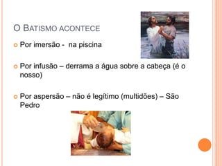 O BATISMO ACONTECE
 Por imersão - na piscina
 Por infusão – derrama a água sobre a cabeça (é o
nosso)
 Por aspersão – não é legítimo (multidões) – São
Pedro
 