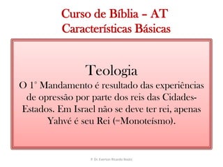   Curso de Bíblia – AT Características BásicasTeologiaO 1° Mandamento é resultado das experiências de opressão por parte dos reis das Cidades-Estados. Em Israel não se deve ter rei, apenas Yahvé é seu Rei (=Monoteísmo).P. Dr. Everton Ricardo Bootz