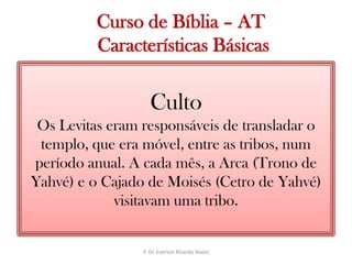  Curso de Bíblia – AT Características BásicasCultoOs Levitas eram responsáveis de transladar o templo, que era móvel, entre as tribos, num período anual. A cada mês, a Arca (Trono de Yahvé) e o Cajado de Moisés (Cetro de Yahvé) visitavam uma tribo.P. Dr. Everton Ricardo Bootz