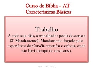   Curso de Bíblia – AT Características BásicasTrabalhoA cada sete dias, o trabalhador podia descansar (3° Mandamento). Mandamento forjado pela experiência da Corvéia cananéia e egípcia, onde não havia tempo de desacanso.P. Dr. Everton Ricardo Bootz