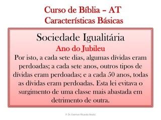  Curso de Bíblia – AT Características BásicasSociedade IgualitáriaAno do JubileuPor isto, a cada sete dias, algumas dívidas eram perdoadas; a cada sete anos, outros tipos de dívidas eram perdoadas; e a cada 50 anos, todas as dívidas eram perdoadas. Esta lei evitava o surgimento de uma classe mais abastada em detrimento de outra.P. Dr. Everton Ricardo Bootz