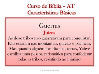   Curso de Bíblia – AT Características BásicasGuerrasJuízesAs doze tribos não guerreavam para conquistar. Elas estavam nas montanhas, quietas e pacíficas. Mas quando alguém invadia suas terras, Yahvé escolhia uma pessoa carismática para confederar todas as tribos, resistindo ao inimigo.P. Dr. Everton Ricardo Bootz