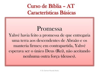   Curso de Bíblia – AT Características BásicasPromessaYahvé havia feito a promessa de que entregaria uma terra aos descendentes de Abraão e os manteria firmes; em contrapartida, Yahvé esperava ser o único Deus (Rei), não aceitando nenhuma outra força (deuses).P. Dr. Everton Ricardo Bootz