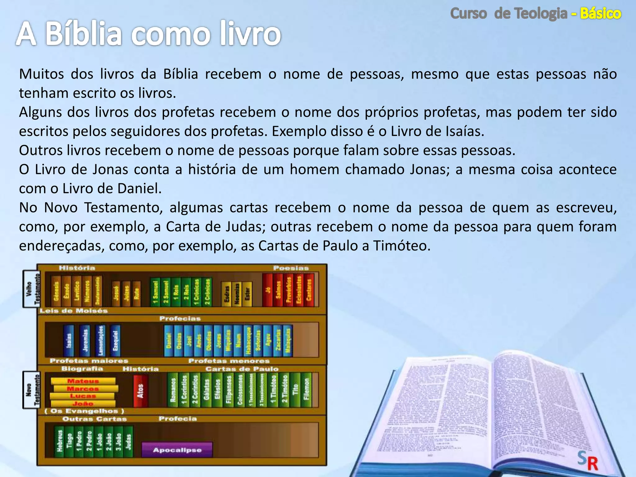 Muitos dos livros da Bíblia recebem o nome de pessoas, mesmo que estas pessoas não
tenham escrito os livros.
Alguns dos livros dos profetas recebem o nome dos próprios profetas, mas podem ter sido
escritos pelos seguidores dos profetas. Exemplo disso é o Livro de Isaías.
Outros livros recebem o nome de pessoas porque falam sobre essas pessoas.
O Livro de Jonas conta a história de um homem chamado Jonas; a mesma coisa acontece
com o Livro de Daniel.
No Novo Testamento, algumas cartas recebem o nome da pessoa de quem as escreveu,
como, por exemplo, a Carta de Judas; outras recebem o nome da pessoa para quem foram
endereçadas, como, por exemplo, as Cartas de Paulo a Timóteo.
 