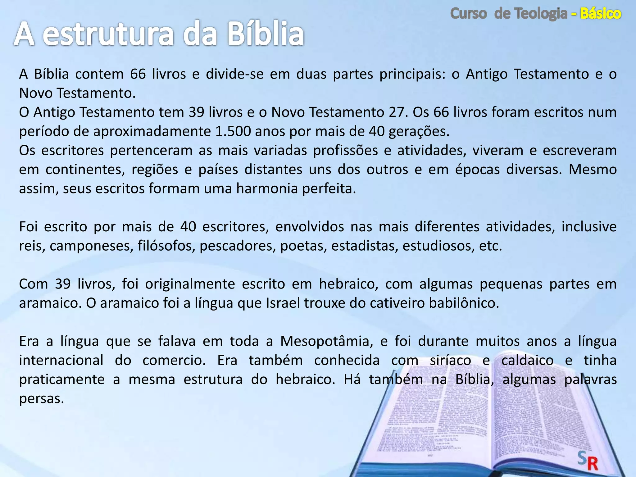 A Bíblia contem 66 livros e divide-se em duas partes principais: o Antigo Testamento e o
Novo Testamento.
O Antigo Testamento tem 39 livros e o Novo Testamento 27. Os 66 livros foram escritos num
período de aproximadamente 1.500 anos por mais de 40 gerações.
Os escritores pertenceram as mais variadas profissões e atividades, viveram e escreveram
em continentes, regiões e países distantes uns dos outros e em épocas diversas. Mesmo
assim, seus escritos formam uma harmonia perfeita.
Foi escrito por mais de 40 escritores, envolvidos nas mais diferentes atividades, inclusive
reis, camponeses, filósofos, pescadores, poetas, estadistas, estudiosos, etc.
Com 39 livros, foi originalmente escrito em hebraico, com algumas pequenas partes em
aramaico. O aramaico foi a língua que Israel trouxe do cativeiro babilônico.
Era a língua que se falava em toda a Mesopotâmia, e foi durante muitos anos a língua
internacional do comercio. Era também conhecida com siríaco e caldaico e tinha
praticamente a mesma estrutura do hebraico. Há também na Bíblia, algumas palavras
persas.
 