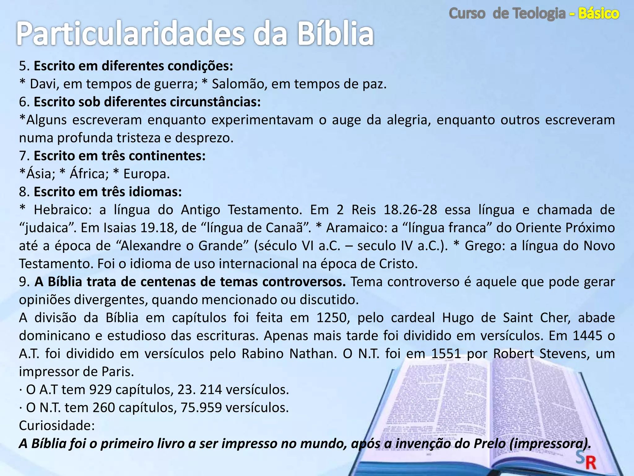 5. Escrito em diferentes condições:
* Davi, em tempos de guerra; * Salomão, em tempos de paz.
6. Escrito sob diferentes circunstâncias:
*Alguns escreveram enquanto experimentavam o auge da alegria, enquanto outros escreveram
numa profunda tristeza e desprezo.
7. Escrito em três continentes:
*Ásia; * África; * Europa.
8. Escrito em três idiomas:
* Hebraico: a língua do Antigo Testamento. Em 2 Reis 18.26-28 essa língua e chamada de
“judaica”. Em Isaias 19.18, de “língua de Canaã”. * Aramaico: a “língua franca” do Oriente Próximo
até a época de “Alexandre o Grande” (século VI a.C. – seculo IV a.C.). * Grego: a língua do Novo
Testamento. Foi o idioma de uso internacional na época de Cristo.
9. A Bíblia trata de centenas de temas controversos. Tema controverso é aquele que pode gerar
opiniões divergentes, quando mencionado ou discutido.
A divisão da Bíblia em capítulos foi feita em 1250, pelo cardeal Hugo de Saint Cher, abade
dominicano e estudioso das escrituras. Apenas mais tarde foi dividido em versículos. Em 1445 o
A.T. foi dividido em versículos pelo Rabino Nathan. O N.T. foi em 1551 por Robert Stevens, um
impressor de Paris.
· O A.T tem 929 capítulos, 23. 214 versículos.
· O N.T. tem 260 capítulos, 75.959 versículos.
Curiosidade:
A Bíblia foi o primeiro livro a ser impresso no mundo, após a invenção do Prelo (impressora).
 