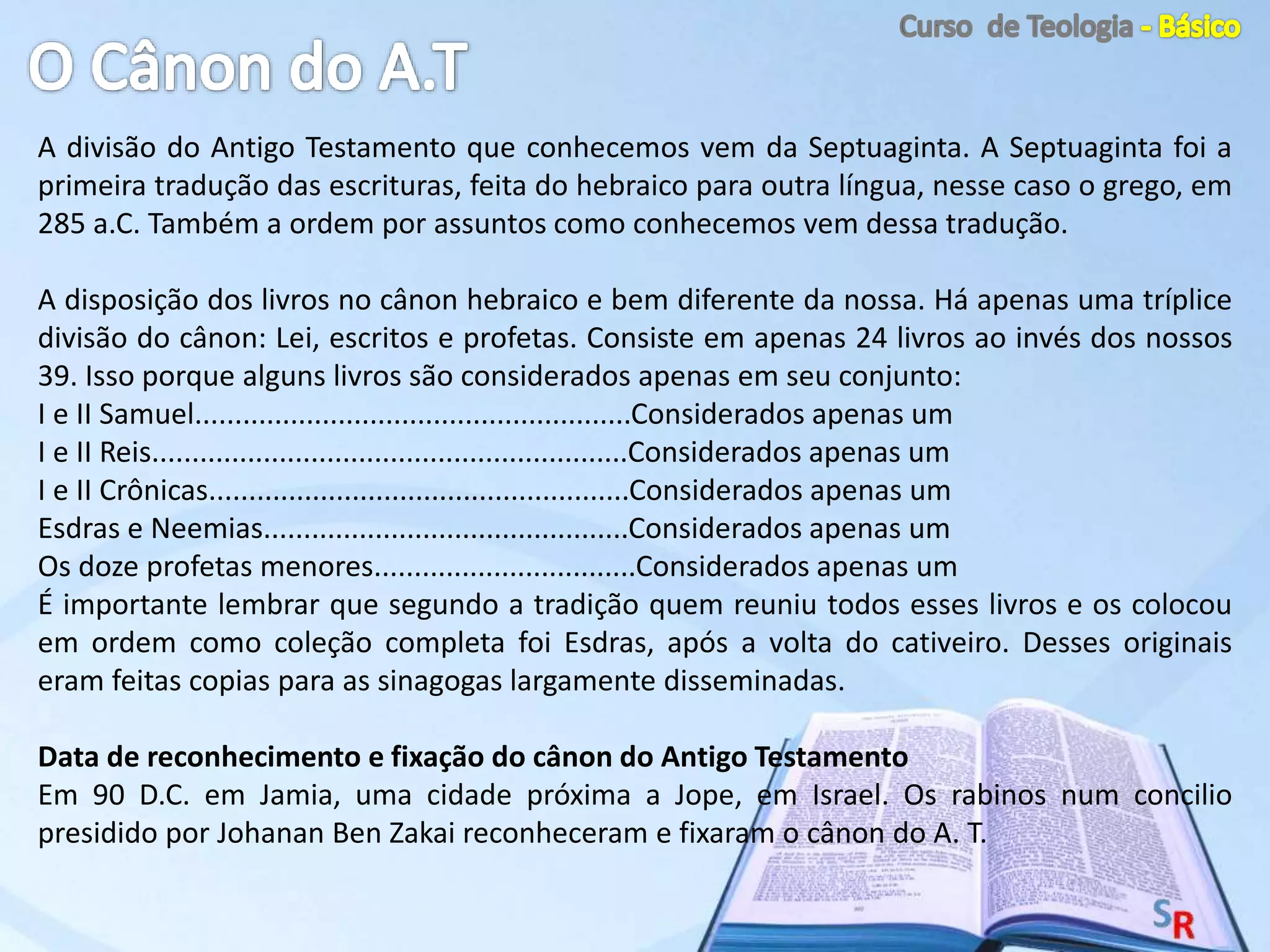 A divisão do Antigo Testamento que conhecemos vem da Septuaginta. A Septuaginta foi a
primeira tradução das escrituras, feita do hebraico para outra língua, nesse caso o grego, em
285 a.C. Também a ordem por assuntos como conhecemos vem dessa tradução.
A disposição dos livros no cânon hebraico e bem diferente da nossa. Há apenas uma tríplice
divisão do cânon: Lei, escritos e profetas. Consiste em apenas 24 livros ao invés dos nossos
39. Isso porque alguns livros são considerados apenas em seu conjunto:
I e II Samuel.......................................................Considerados apenas um
I e II Reis............................................................Considerados apenas um
I e II Crônicas.....................................................Considerados apenas um
Esdras e Neemias..............................................Considerados apenas um
Os doze profetas menores.................................Considerados apenas um
É importante lembrar que segundo a tradição quem reuniu todos esses livros e os colocou
em ordem como coleção completa foi Esdras, após a volta do cativeiro. Desses originais
eram feitas copias para as sinagogas largamente disseminadas.
Data de reconhecimento e fixação do cânon do Antigo Testamento
Em 90 D.C. em Jamia, uma cidade próxima a Jope, em Israel. Os rabinos num concilio
presidido por Johanan Ben Zakai reconheceram e fixaram o cânon do A. T.
 