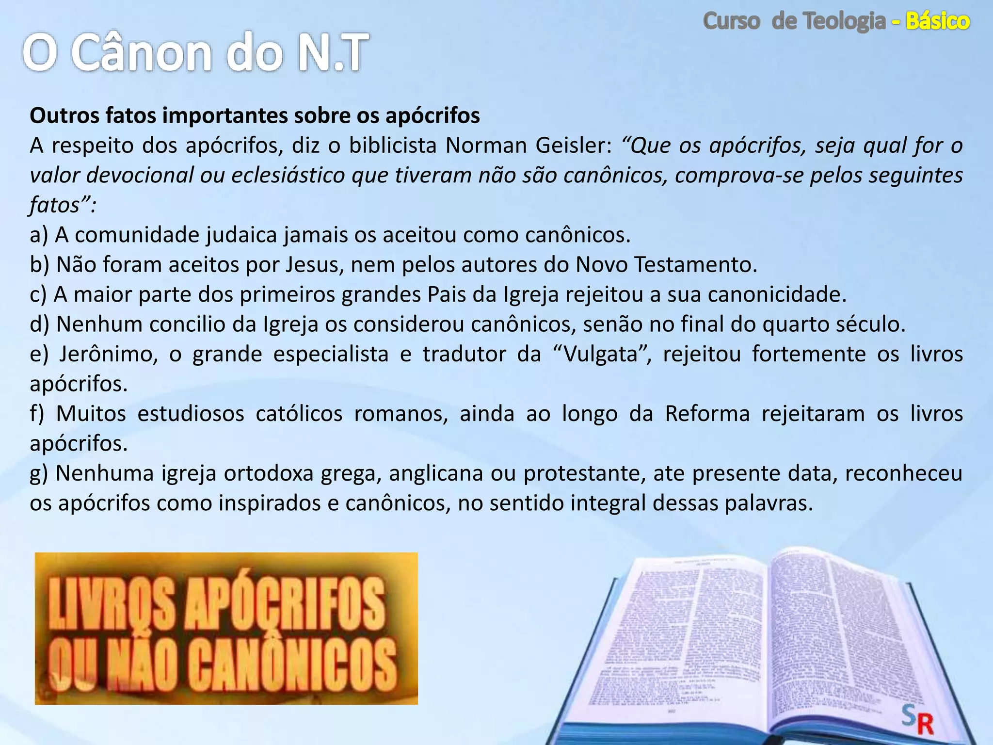 Outros fatos importantes sobre os apócrifos
A respeito dos apócrifos, diz o biblicista Norman Geisler: “Que os apócrifos, seja qual for o
valor devocional ou eclesiástico que tiveram não são canônicos, comprova-se pelos seguintes
fatos”:
a) A comunidade judaica jamais os aceitou como canônicos.
b) Não foram aceitos por Jesus, nem pelos autores do Novo Testamento.
c) A maior parte dos primeiros grandes Pais da Igreja rejeitou a sua canonicidade.
d) Nenhum concilio da Igreja os considerou canônicos, senão no final do quarto século.
e) Jerônimo, o grande especialista e tradutor da “Vulgata”, rejeitou fortemente os livros
apócrifos.
f) Muitos estudiosos católicos romanos, ainda ao longo da Reforma rejeitaram os livros
apócrifos.
g) Nenhuma igreja ortodoxa grega, anglicana ou protestante, ate presente data, reconheceu
os apócrifos como inspirados e canônicos, no sentido integral dessas palavras.
 