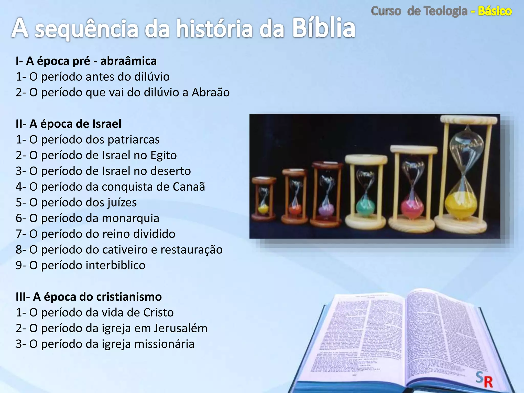 I- A época pré - abraâmica
1- O período antes do dilúvio
2- O período que vai do dilúvio a Abraão
II- A época de Israel
1- O período dos patriarcas
2- O período de Israel no Egito
3- O período de Israel no deserto
4- O período da conquista de Canaã
5- O período dos juízes
6- O período da monarquia
7- O período do reino dividido
8- O período do cativeiro e restauração
9- O período interbiblico
III- A época do cristianismo
1- O período da vida de Cristo
2- O período da igreja em Jerusalém
3- O período da igreja missionária
 