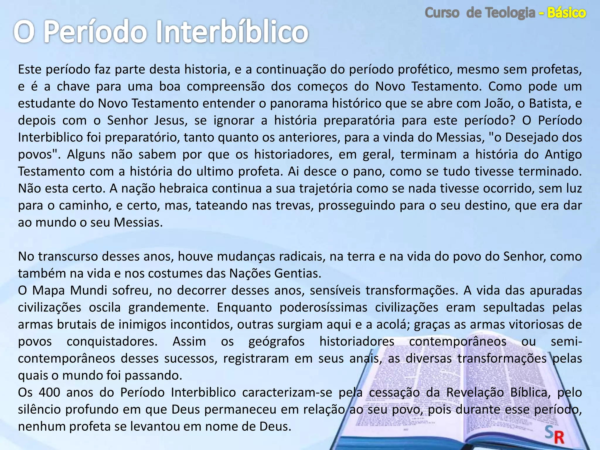 Este período faz parte desta historia, e a continuação do período profético, mesmo sem profetas,
e é a chave para uma boa compreensão dos começos do Novo Testamento. Como pode um
estudante do Novo Testamento entender o panorama histórico que se abre com João, o Batista, e
depois com o Senhor Jesus, se ignorar a história preparatória para este período? O Período
Interbiblico foi preparatório, tanto quanto os anteriores, para a vinda do Messias, "o Desejado dos
povos". Alguns não sabem por que os historiadores, em geral, terminam a história do Antigo
Testamento com a história do ultimo profeta. Ai desce o pano, como se tudo tivesse terminado.
Não esta certo. A nação hebraica continua a sua trajetória como se nada tivesse ocorrido, sem luz
para o caminho, e certo, mas, tateando nas trevas, prosseguindo para o seu destino, que era dar
ao mundo o seu Messias.
No transcurso desses anos, houve mudanças radicais, na terra e na vida do povo do Senhor, como
também na vida e nos costumes das Nações Gentias.
O Mapa Mundi sofreu, no decorrer desses anos, sensíveis transformações. A vida das apuradas
civilizações oscila grandemente. Enquanto poderosíssimas civilizações eram sepultadas pelas
armas brutais de inimigos incontidos, outras surgiam aqui e a acolá; graças as armas vitoriosas de
povos conquistadores. Assim os geógrafos historiadores contemporâneos ou semi-
contemporâneos desses sucessos, registraram em seus anais, as diversas transformações pelas
quais o mundo foi passando.
Os 400 anos do Período Interbiblico caracterizam-se pela cessação da Revelação Bíblica, pelo
silêncio profundo em que Deus permaneceu em relação ao seu povo, pois durante esse período,
nenhum profeta se levantou em nome de Deus.
 