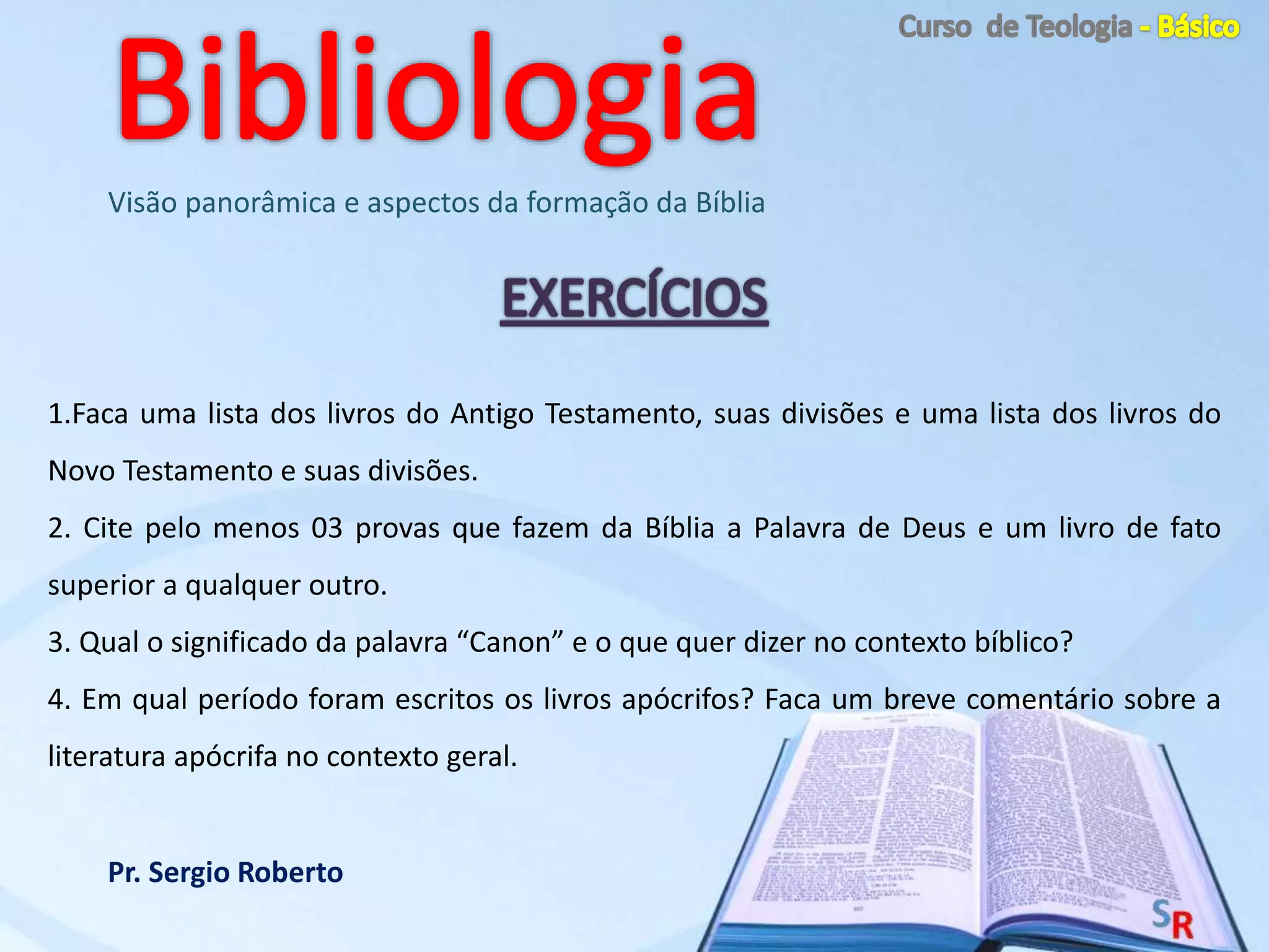 Pr. Sergio Roberto
Visão panorâmica e aspectos da formação da Bíblia
1.Faca uma lista dos livros do Antigo Testamento, suas divisões e uma lista dos livros do
Novo Testamento e suas divisões.
2. Cite pelo menos 03 provas que fazem da Bíblia a Palavra de Deus e um livro de fato
superior a qualquer outro.
3. Qual o significado da palavra “Canon” e o que quer dizer no contexto bíblico?
4. Em qual período foram escritos os livros apócrifos? Faca um breve comentário sobre a
literatura apócrifa no contexto geral.
 